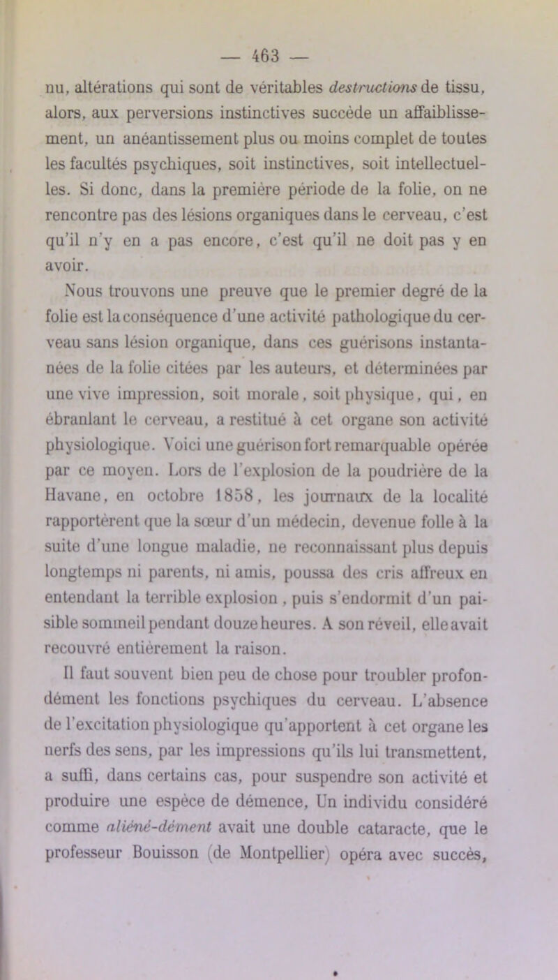 nu, altérations qui sont de véritables destructions de tissu, alors, aux perversions instinctives succède un affaiblisse- ment, un anéantissement plus ou moins complet de toutes les facultés psychiques, soit instinctives, soit intellectuel- les. Si donc, dans la première période de la folie, on ne rencontre pas des lésions organiques dans le cerveau, c’est qu’il n’y en a pas encore, c’est qu’il ne doit pas y en avoir. Nous trouvons une preuve que le premier degré de la folie est la conséquence d’une activité pathologique du cer- veau sans lésion organique, dans ces guérisons instanta- nées de la folie citées par les auteurs, et déterminées par une vive impression, soit morale, soit physique, qui, eu ébranlant le cerveau, a restitué à cet organe son activité physiologique. Voici une guérison fort remarquable opérée par ce moyen. Lors de l’explosion de la poudrière de la Havane, en octobre 1858, les journaux de la localité rapportèrent que la sœur d’un médecin, devenue folle à la suite d’une longue maladie, ne reconnaissant plus depuis longtemps ni parents, ni amis, poussa des cris affreux en entendant la terrible explosion , puis s’endormit d’un pai- sible sommeil pendant douze heures. A son réveil, elle avait recouvré entièrement la raison. Il faut souvent bien peu de chose pour troubler profon- dément les fonctions psychiques du cerveau. L’absence de l’excitation physiologique qu'apportent à cet organe les nerfs des sens, par les impressions qu’ils lui transmettent, a suffi, dans certains cas, pour suspendre son activité et produire une espèce de démence, Un individu considéré comme aliéné-dément avait une double cataracte, que le professeur Bouisson (de Montpellier) opéra avec succès,