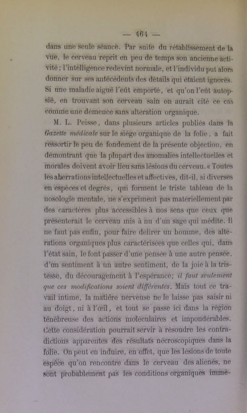 dans une Sente séance. Par suite du rétablissement de la vue, le cerveau reprit en peu de temps son ancienne acti- vité ; l’intelligence redevint normale, et l’individu put alors donner sur ses antécédents des détails qui étaient ignorés. Si une maladie aiguë l’eût emporté, et qu’on Peut autop- sié, en trouvant son cerveau sain on aurait cité ce cas comme une démence sans altération organique. M. L. Peisse, dans plusieurs articles publiés dans la Gazette médicale sur le siège organique de la folie. a fait ressortir te peu de fondement de la présente objection, en démontrant que la plupart des anomalies intellectuelles et morales doivent avoir lieu sans lésions du cerveau. « Toutes lés aberrations intellectuelles et affectives, dit-il. si diverses en espèces et degrés, qui forment le triste tableau de la nosologie mentale, ne s’expriment pas matériellement par des caractères plus accessibles h nos sens que ceux que présenterait le cerveau mis à nu d’un sage qui médite. Il ne faut pas enfin, pour faire délirer un homme, des alté- rations organiques plus caractérisées que celtes (pii, dans l’état sain, 1e font passer d’une pensée à une autre ppnsée, d’un sentiment à un antre sentiment, de la joie à la tris- tesse, du découragement à l’espérance; il faut seulement que ces modifications soient différentes. Mais tout ce tra- vail intime, la matière nerveuse noie laisse pas saisir ni au doigt, ni à l’œil, et tout se passe ici dans la région ténébreuse des actions moléculaires et impondérables. Cette considération pourrait servir à résoudre tes contra- dictions apparentes des résultats nécroscopiques dans la folie. On peut en induire, en effet, que tes lésions de toute espèce qu’on rencontre dans 1e cerveau des aliénés, ne sont probablement pas les conditions organiques immé-