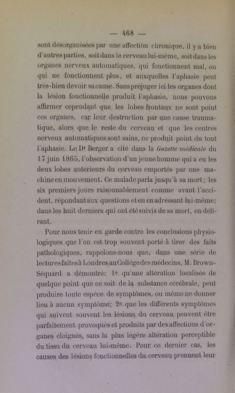 sont désorganisées par une atfectiôn chronique, il y a bien d 'autres parties, soit dans le cerveau lui-même, soitdans les organes nerveux automatiques, qui fonctionnent mal, ou qui ne fonctionnent plus, et auxquelles l’aphasie peut très-bien devoir sa cause. Sans préjuger ici les organes dont la lésion fonctionnelle produit l’aphasie, nous pouvons affirmer cependant que les lobes frontaux ne sont point ces organes, car leur destruction par une cause trauma- tique, alors que le reste du cerveau et que les centres nerveux automatiques sont sains, ne produit point du tout l’aphasie. LolK Berger a cité dans la Gazette médicale du 17 juin 1865, l'observation d’un jeunehomme qui a eu les deux lobes antérieurs du corveau emportés par une ma- chine en mouvement. Ce malade parla jusqu’à sa mort; les six premiers jours raisonnablement comme avant l’acci- dent, répondantaux questions eten en adressant lui-même: dans les huit derniers qui ont été suivis de sa mort, en déli- rant. Pour nous tenir en garde contre les conclusions physio- logiques que l’on est trop souvent porté à tirer dos faits pathologiques, rappelons-nous que, dans une série de lectures faites à Londres au üollégedes médecins, M. Brown- Séquard a démontré; 1° qu’une altération localisée de quelque point que ce soit de la substance cérébrale, peut produire toute espèce de symptômes, ou même ne donner lieu à aucun symptôme; 2° que les différents symptômes qui suivent souvent les lésions du cerveau peuvent être parfaitement provoqués et produits par des affections d’or- ganes éloignés, sans la plus légère altération perceptible du tissu du cerveau lui-même. Pour ce dernier cas, les causes des lésions fonctionnelles du cerveau prennent leur