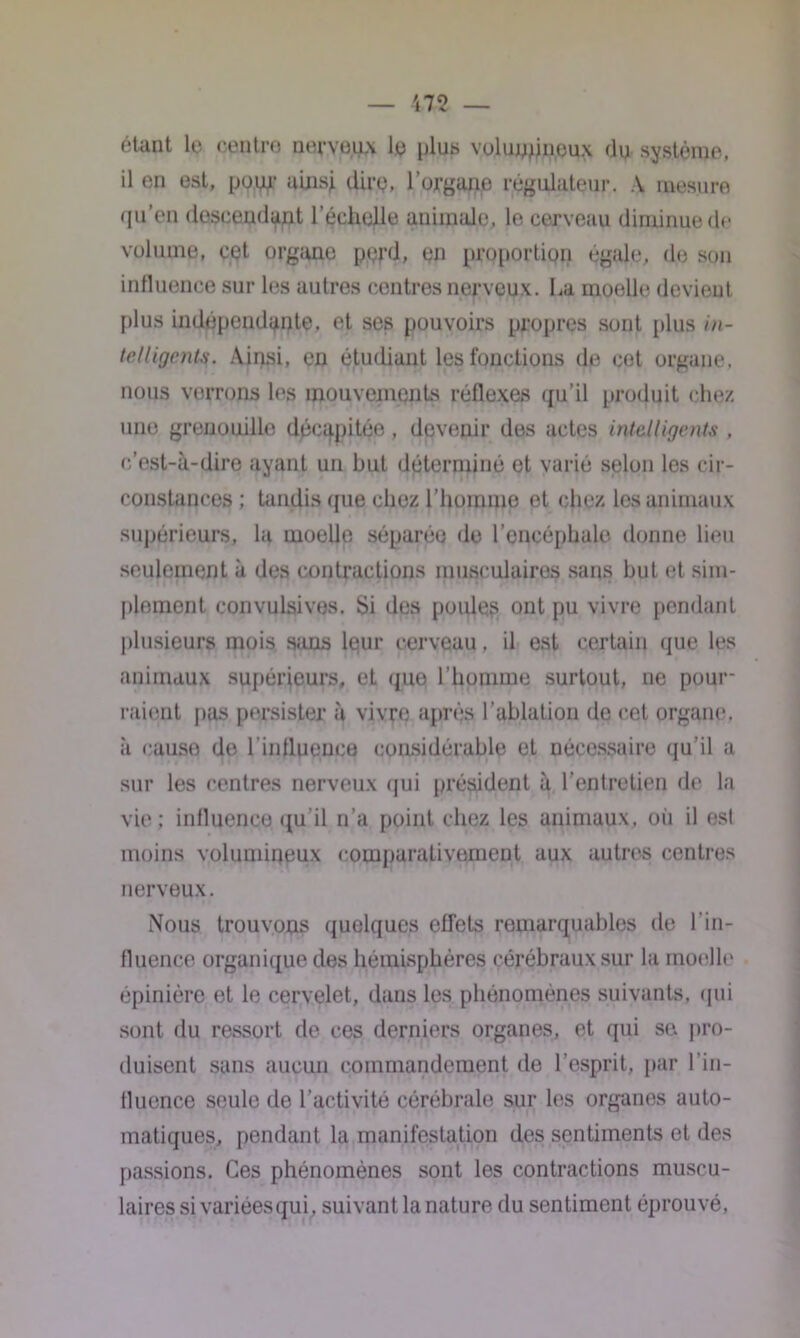 étant le centre nerveux le plus volumineux (lu système, il en est, pour ainsj. dire, l’organe régulateur. A mesure qu’en descendant l’échelle animale, le cerveau diminue de volume, cet organe perd, en proportion égale, de son influence sur les autres centres nerveux, ha moelle devient plus indépendante, et ses pouvoirs propres sont plus in- telligents. Ainsi, en étudiant les fonctions de cet organe, nous verrons les mouvements réflexes qu’il produit chez une grenouille décapitée, devenir des actes intelligents , c’est-à-dire ayant un but déterminé et varié selon les cir- constances ; tandis que chez l'homme et chez les animaux supérieurs, la moelle séparée de l’encéphale donne lieu seulement à des contractions musculairos sans but et sim- plement convulsives. Si des poules ont pu vivre pendant plusieurs mois sans leur cerveau, il est certain que les animaux supérieurs, eL que l’homme surtout, ne pour- raient pas persister à vivre après l’ablation de cet organe, à cause de l'influence considérable et nécessaire qu'il a sur les centres nerveux qui président à l’entretien de la vie; influence qu'il n’a point chez les animaux, où il est moins volumineux comparativement aux autres centres nerveux. Nous trouvons quelques effets remarquables de l’in- fluence organique des hémisphères cérébraux sur la moelle épinière et le cervelet, dans les phénomènes suivants, qui sont du ressort de ces derniers organes, et qui se. pro- duisent sans aucun commandement de l’esprit, par l’in- fluence seule de l’activité cérébrale sur les organes auto- matiques, pendant la manifestation des sentiments et des passions. Ces phénomènes sont les contractions muscu- laires si variées qui, suivant la nature du sentiment éprouvé,