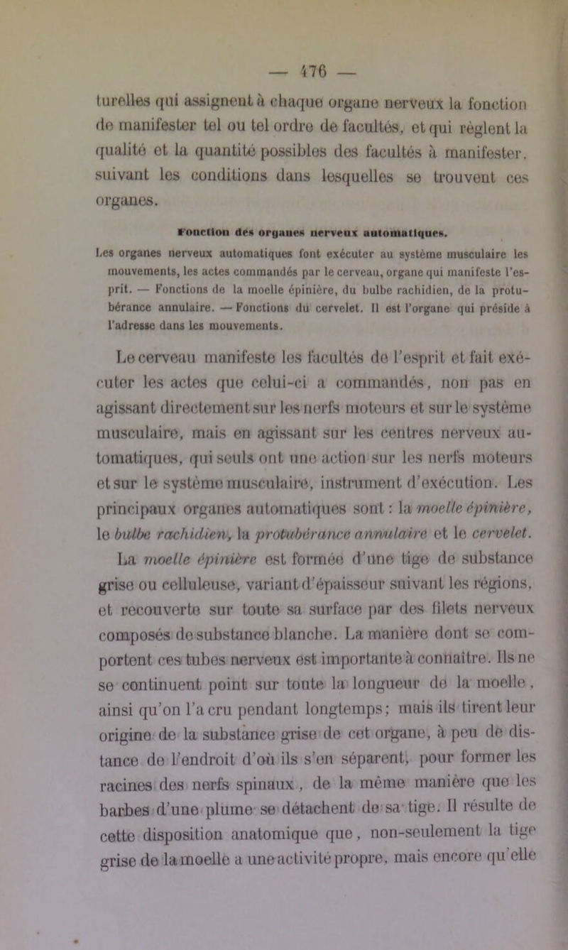 turelles qui assignent à chaque organe nerveux la fonction de manifester tel ou tel ordre de facultés, et qui règlent la qualité et la quantité possibles des facultés à manifester, suivant les conditions dans lesquelles se trouvent ces organes. Fonction de» oryane» nerveux automatique». Les organes nerveux automatiques font exécuter au système musculaire les mouvements, les actes commandés par le cerveau, organe qui manifeste l’es- prit. — Fonctions de la moelle épinière, du bulbe rachidien, de la protu- bérance annulaire. — Fonctions du cervelet. Il est l’organe qui préside à l'adresse dans les mouvements. Lu cerveau manifeste les facultés de l’esprit et fait exé- cuter les actes que celui-ci a commandés, non pas en agissant directement sur les nerfs moteurs et sur le système musculaire, mais en agissant sur les centres nerveux au- tomatiques, qui seuls ont une action sur les nerfs moteurs etsur le système, musculaire, instrument d’exécution. Les principaux organes automatiques sont: la moelle épinière, le biU/xi rachidien, la protubérance anwulaÂre et le cervelet. La moelle épinière est formée d’une tige de substance grise ou celluleuse, variant d’épaisseur suivant les régions, et recouverte sur toute sa surface par des blets nerveux composés de substance blanche. La manière dont so com- portent ces tubes nerveux est importante à connaître. Ils ne se continuent point sur toute la longueur dé la moelle. ainsi qu’on l’a cru pendant longtemps; mais ils tirent leur origine de la substance grise de cet organe, il peu de dis- tance do l’endroit d’où ils s’en séparent, pour former les racines des nerfs spinaux, de la même manière que les barbes rl’une plume se détachent de sa tige. Il résulte de cette disposition anatomique que, non-seulement la tige grise de la moelle a une activité propre, mais encore qu elle