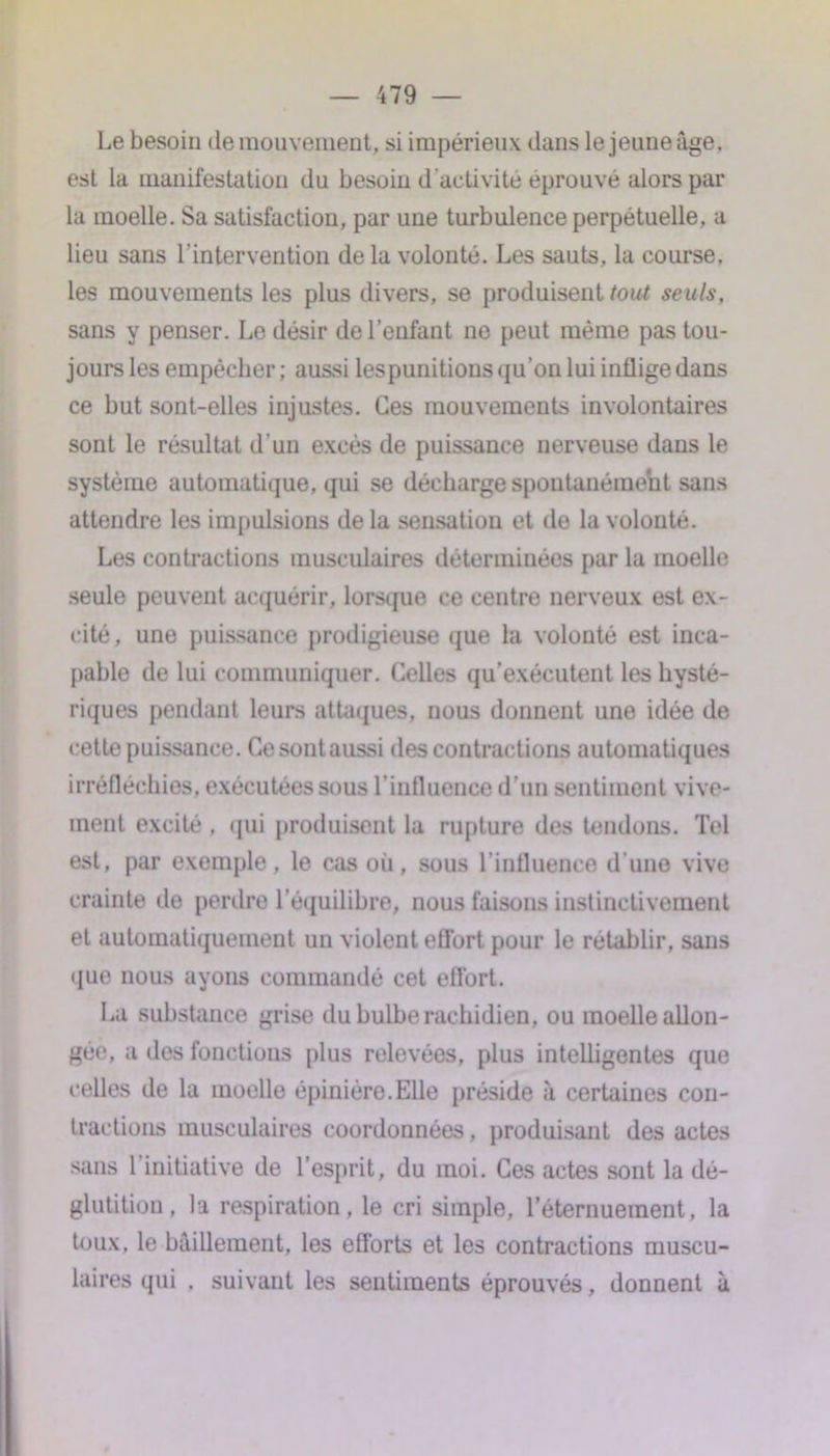 Le besoin de mouvement, si impérieux dans le jeune âge, est la manifestation du besoin d'activité éprouvé alors par la moelle. Sa satisfaction, par une turbulence perpétuelle, a lieu sans l’intervention delà volonté. Les sauts, la course, les mouvements les plus divers, se produisent tout seuls, sans y penser. Le désir de l’enfant ne peut même pas tou- jours les empêcher ; aussi lespunitions qu’on lui inflige dans ce but sont-elles injustes. Ces mouvements involontaires sont le résultat d’un excès de puissance nerveuse dans le système automatique, qui se décharge spoutanéraeht sans attendre les impulsions delà sensation et de la volonté. Les contractions musculaires déterminées par la moelle seule peuvent acquérir, lorsque ce centre nerveux est ex- cité, une puissance prodigieuse que la volonté est inca- pable de lui communiquer. Celles qu’exécutent les hysté- riques pendant leurs attaques, nous donnent une idée de cette puissance. Cesontaussi des contractions automatiques irréfléchies, exécutées sous l'influence d’un sentiment vive- ment excité , qui produisent la rupture des tendons. Tel est, par exemple, le cas où, sous l’influence d'une vive crainte de perdre l’équilibre, nous faisons instinctivement et automatiquement un violent effort pour le rétablir, sans que nous ayons commandé cet effort. La substance grise du bulbe rachidien, ou moelle allon- gée, a des fonctions plus relevées, plus intelligentes que celles de la moelle épinière.Elle préside à certaines con- tractions musculaires coordonnées, produisant des actes sans l’initiative de l’esprit, du moi. Ces actes sont la dé- glutition , la respiration, le cri simple, l'éternuement, la toux, le bâillement, les efforts et les contractions muscu- laires qui . suivant les sentiments éprouvés, donnent à