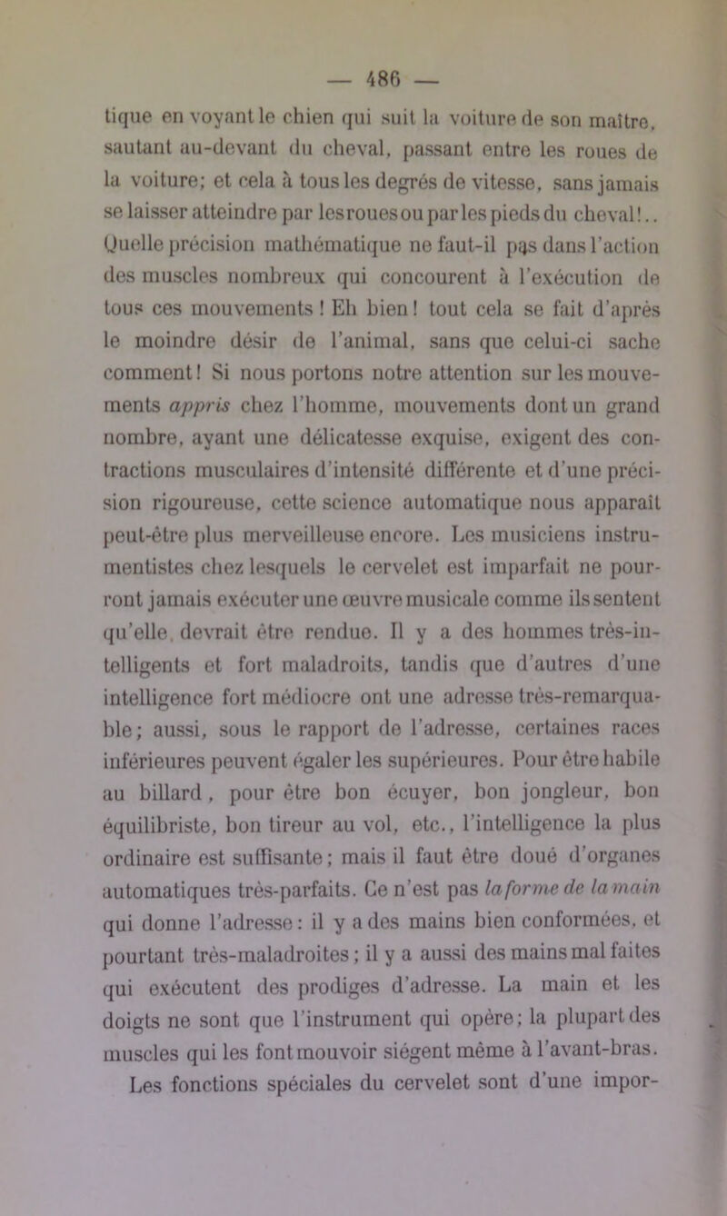 tique en voyant le chien qui suit la voiture de son maître, sautant au-devant du cheval, passant entre les roues de la voiture; et cela à tous les degrés de vitesse, sans jamais se laisser atteindre par les roues ou parles pieds du cheval!.. Uuelle précision mathématique ne faut-il pqs dans l’action îles muscles nombreux qui concourent à l’exécution de tous ces mouvements ! Eh bien! tout cela se fait d’après le moindre désir de l’animal, sans que celui-ci sache comment! Si nous portons notre attention sur les mouve- ments appris chez l’homme, mouvements dont un grand nombre, ayant une délicatesse exquise, exigent des con- tractions musculaires d’intensité différente et d'une préci- sion rigoureuse, cette science automatique nous apparaît peut-être plus merveilleuse encore. Les musiciens instru- mentistes chez lesquels le cervelet est imparfait ne pour- ront jamais exécuter une œuvre musicale comme ils sentent qu’elle, devrait être rendue. Il y a des hommes très-in- telligents et fort maladroits, tandis que d'autres d’une intelligence fort médiocre ont une adresse très-remarqua- ble; aussi, sous le rapport de l’adresse, certaines races inférieures peuvent égaler les supérieures. Pour être habile au billard, pour être bon écuyer, bon jongleur, bon équilibriste, bon tireur au vol, etc., l’intelligence la plus ordinaire est suffisante; mais il faut être doué d’organes automatiques très-parfaits. Ce n’est pas la forme de la main qui donne l’adresse : il y a des mains bien conformées, et pourtant très-maladroites ; il y a aussi des mains mal faites qui exécutent des prodiges d’adresse. La main et les doigts ne sont que l'instrument qui opère; la plupart des muscles qui les font mouvoir siègent même à l’avant-bras. Les fonctions spéciales du cervelet sont d’une impor-