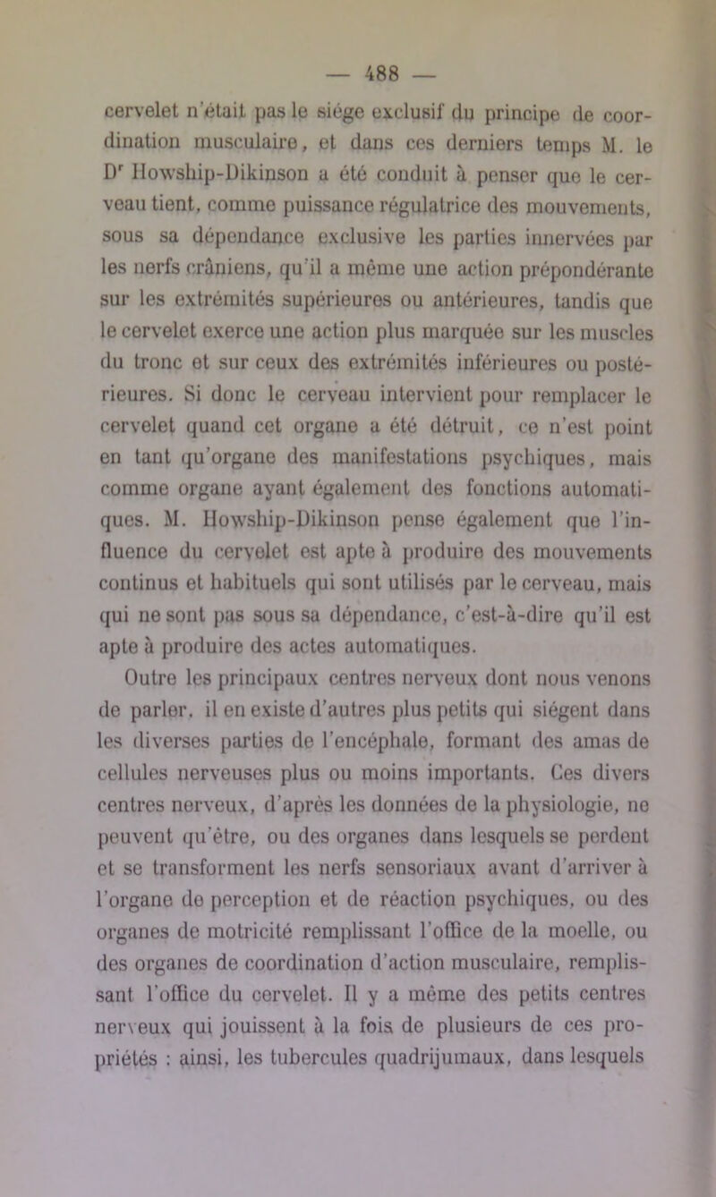 cervelet n'était pas le siège exclusif du principe de coor- dination musculaire, et dans ces derniers temps M. le Dr IIowship-Dikinson a été conduit à penser que le cer- veau tient, comme puissance régulatrice des mouvements, sous sa dépendance exclusive les parties innervées par les nerfs crâniens, qu'il a même une action prépondérante sur les extrémités supérieures ou antérieures, tandis que le cervelet exerce une action plus marquée sur les muscles du tronc et sur ceux des extrémités inférieures ou posté- rieures. Si donc le cerveau intervient pour remplacer le cervelet quand cet organe a été détruit, ce n’est point en tant qu’organe des manifestations psychiques, mais comme organe ayant également des fonctions automati- ques. M. IIowship-Dikinson pense également que l’in- fluence du cervelet est apte à produiro des mouvements continus et habituels qui sont utilisés par le cerveau, mais qui ne sont pas sous sa dépendance, c’est-à-dire qu’il est apte à produire des actes automatiques. Outre les principaux centres nerveux dont nous venons de parler, il en existe d’autres plus petits qui siègent dans les diverses parties de l’encéphale, formant des amas de cellules nerveuses plus ou moins importants. Ces divers centres nerveux, d’après les données de la physiologie, ne peuvent (pi ètre, ou des organes dans lesquels se perdent et se transforment les nerfs sensoriaux avant d’arriver à l’organe do perception et de réaction psychiques, ou des organes de motricité remplissant l’oflice de la moelle, ou des organes de coordination d’action musculaire, remplis- sant l’office du cervelet. Il y a même des petits centres nerveux qui jouissent à la fois de plusieurs de ces pro- priétés : ainsi, les tubercules quadrijumaux, dans lesquels