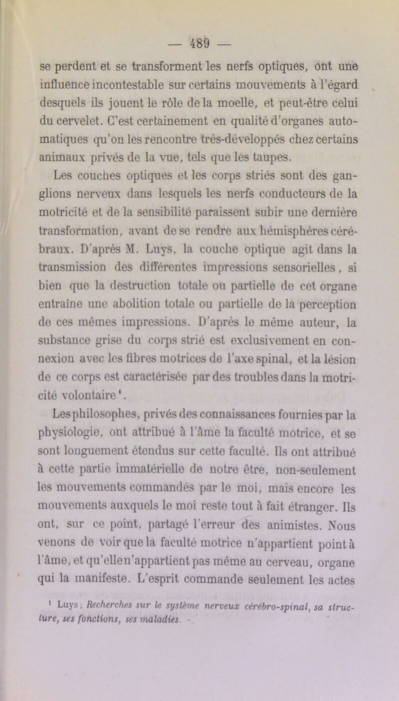 se perdent et se transforment les nerfs optiques, ont une influence incontestable sur certains mouvements à l’égard desquels ils jouent le rôle delà moelle, et peut-être celui du cervelet. C’est certainement en qualité d’organes auto- matiques qu’on les rencontre très-développés chez certains animaux privés de la vue, tels que les taupes. Les couches optiques et les corps striés sont des gan- glions nerveux dans lesquels les nerfs conducteurs de la motricité et de la sensibilité paraissent subir une dernière transformation, avant de se rendre aux hémisphères céré- braux. D'après \I. Luys, la couche optique agit dans la transmission des différentes impressions sensorielles, si bien que la destruction totale ou partielle de cet organe entraîne une abolition totale ou partielle de la perception de ces mêmes impressions. D’après le même auteur, la substance grise du corps strié est exclusivement en con- nexion avec les fibres motrices de l’axe spinal, et la lésion de ce corps est caractérisée par des troubles dans la motri- cité volontaire1. Les philosophes, privés des connaissances fournies par la physiologie, ont attribué à l'ilme la faculté motrice, et so sont longuement étendus sur cette faculté. Ils ont attribué à cette partie immatérielle de notre être, non-seulement les mouvements commandés par le moi, mais encore les mouvements auxquels le moi reste tout à fait étranger. Ils ont, sur ce point, partagé l'erreur des animistes. Nous venons de voir que la faculté motrice n'appartient point à lame, et qu’elle n’appartient pas même au cerveau, organe qui la manifeste. L’esprit commande seulement les actes 1 Luys ; Recherches sur le système nerveux cérébro-spinal, sa struc- ture, ses fonctions, ses maladies