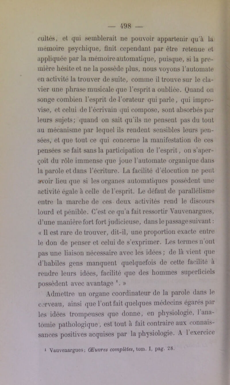 cultes, et qui semblerait ne pouvoir appartenir qu'à la mémoire psychique, finit cependant par être retenue et appliquée par la mémoire automatique, puisque, si la pre- mière hésite et ne la possède plus, nous voyons l’automate en activité la trouver de suite, comme il trouve sur le cla- vier une phrase musicale que l’esprit a oubliée. Quand on songe combien l'esprit de l’orateur qui parle, qui impro- vise, et celui de l’écrivain qui compose, sont absorbés par leurs sujets; quand on sait qu'ils ne pensent pas du tout au mécanisme par lequel ils rendent sensibles leurs pen- sées, et que tout ce qui concerne la manifestation de ces pensées se fait sans la participation de l’esprit, on s’aper- <;oit du rôle immense que joue l’automate organique dans la parole et dans l’écriture. La facilité d’élocution ne peut avoir lieu que si les organes automatiques possèdent une activité égale à celle de l’esprit. Le défaut de parallélisme entre la marche de ces deux activités rend le discours lourd et pénible. C’est ce qu’a fait ressortir Yauvenargues, d’une manière fort fort judicieuse, dans le passage suivant : « 11 est rare de trouver, dit-il, une proportion exacte entre le don de penser et celui de s’exprimer. Les termes n ont pas une liaison nécessaire avec les idées ; de là vient que d’habiles gens manquent quelquefois de cette facilité à rendre leurs idées, facilité que des hommes superficiels possèdent avec avantage ’. » Admettre un organe coordinateur de la parole dans le cerveau, ainsi que l’ont fait quelques médecins égarés par les idées trompeuses que donne, en physiologie, 1 ana- tomie pathologique , est tout à fait contraire aux connais- sances positives acquises par la physiologie. A 1 exercice i Yauvenargues ; Œuvres complètes, toqa. I. pag. 28.