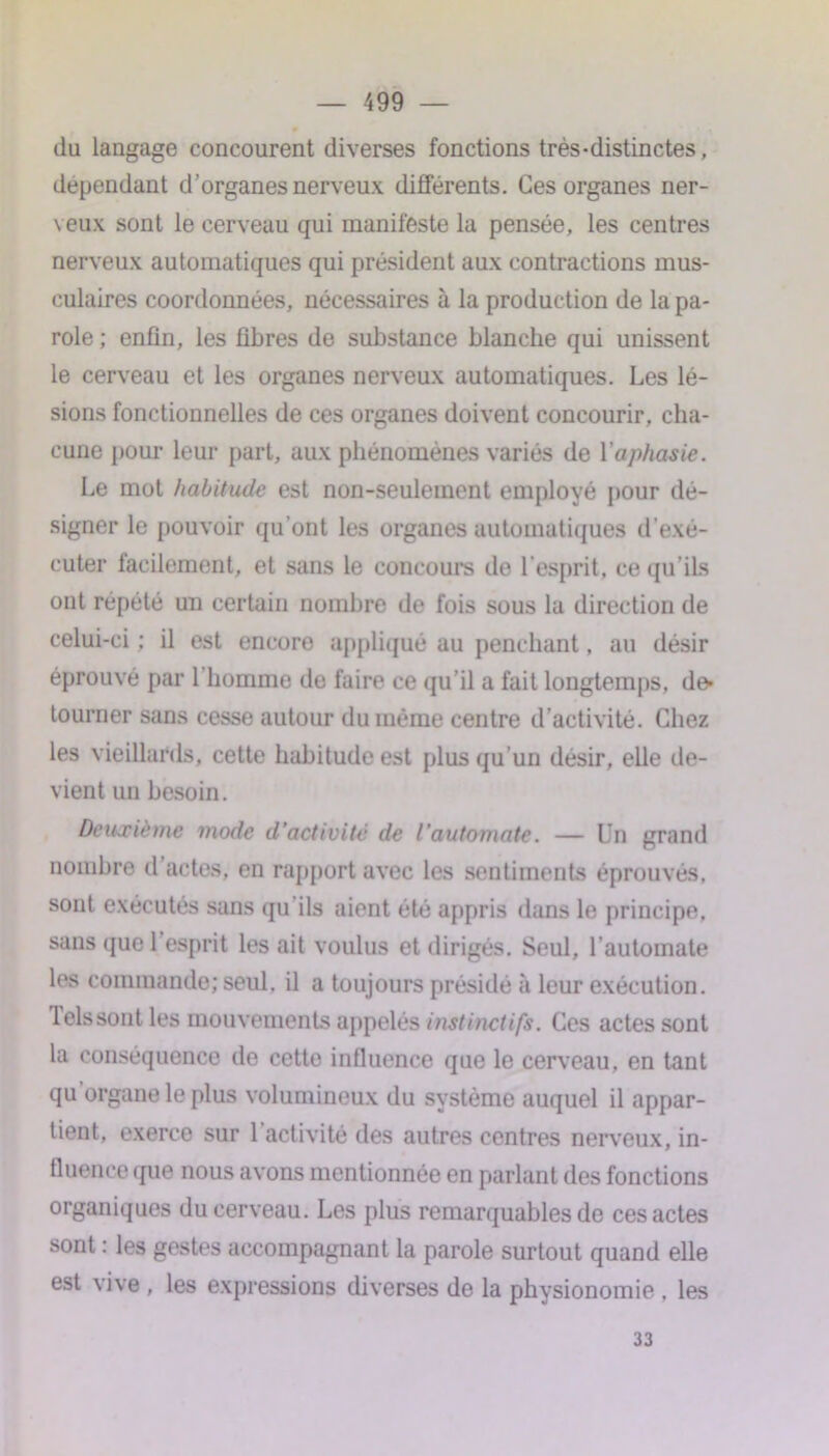 du langage concourent diverses fonctions très-distinctes, dépendant d’organes nerveux différents. Ces organes ner- veux sont le cerveau qui manifeste la pensée, les centres nerveux automatiques qui président aux contractions mus- culaires coordonnées, nécessaires à la production de la pa- role ; enfin, les fibres de substance blanche qui unissent le cerveau et les organes nerveux automatiques. Les lé- sions fonctionnelles de ces organes doivent concourir, cha- cune pour leur part, aux phénomènes variés de Yaphasie. Le mot habitude est non-seulement employé pour dé- signer le pouvoir qu’ont les organes automatiques d’exé- cuter facilement, et sans le concoure de l’esprit, ce qu’ils ont répété un certain nombre de fois sous la direction de celui-ci ; il est encore appliqué au penchant, au désir éprouvé par 1 homme de faire ce qu’il a fait longtemps, de* tourner sans cesse autour du même centre d’activité. Chez les vieillards, cette habitude est plus qu’un désir, elle de- vient un besoin. Deuxième mode d’activité de l’automate. — Un grand nombre d actes, en rapport avec les sentiments éprouvés, sont exécutés sans qu’ils aient été appris dans le principe, sans que l’esprit les ait voulus et dirigés. Seul, l’automate les commande; seul, il a toujours présidé à leur exécution. Tels sont les mouvements appelés instinctifs. Ces actes sont la conséquence de cette influence que le cerveau, en tant qu organe le plus volumineux du système auquel il appar- tient, exerce sur l’activité des autres centres nerveux, in- fluence (pie nous avons mentionnée en parlant des fonctions organiques du cerveau. Les plus remarquables de ces actes sont : les gestes accompagnant la parole surtout quand elle est vive , les expressions diverses de la physionomie . les 33