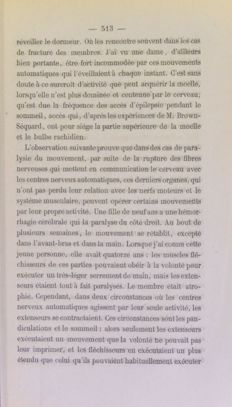 réveiller le dormeur. On les rencontre souvent dans les cas de fracture des membres. J'ai vu une dame, d’ailleurs bien portante, être fort incommodée par ces mouvements automatiques qui l’éveillaient à chaque instant. C’est sans doute à ce surcroît d'activité que peut acquérir la moelle, lorsqu’elle n’est plus dominée et contenue par le cerveau, qu’est due la fréquence des accès d’épilepsie pendant le sommeil, accès qui, d’après les expériences de.M. Brown- Séquard, ont pour siège la partie supérieure de la moelle et le bulbe rachidien. L’observation suivante prouve quo dans des cas de para- lysie du mouvement, par suite de la rupture des fibres nerveuses qui mettent en communication le cerveau avec les centres nerveux automatiques, ces derniers organes, qui n’ont pas perdu leur relation avec les nerfs moteurs et le système musculaire, peuvent opérer certains mouvements par leur propre activité. Une fille de neuf ans a une hémor- rhagie cérébrale qui la paralyse du côté droit. Au bout de plusieurs semaines, le mouvement se rétablit, excepté dans l’avant-bras et dans la main. Lorsque j’ai connu cette jeune personne, elle avait quatorze ans : los muscles flé- chisseurs de ces parties pouvaient obéir à la volonté pour exécuter un très-léger serrement de main, mais les exten- seurs étaient tout à fait paralysés. Le membre était atro- phié. Cependant, dans deux circonstances où les centres nerveux automatiques agissent par leur seule activité, les extenseurs se contractaient. Ces circonstances sont les pan- diculations et le sommeil : alors seulement les extenseurs exécutaient un mouvement que la volonté ùe pouvait pas leur imprimer, et les fléchisseurs en exécutaient un plus étendu que celui qu’ils pouvaient habituellement exécuter