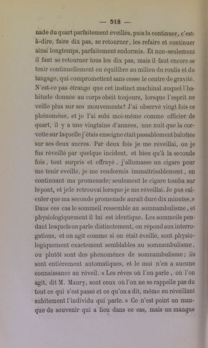 nade du quart parfaitement éveillés, puis la continuer, c'est- à-dire, faire dix pas, se retourner, les refaire et continuer ainsi longtemps, parfaitement endormis. Et non-seulement il faut se retourner tous les dix pas, mais il faut encore se tenir continuellement en équilibre au milieu du roulis et du tangage, qui compromettent sans cesse le centre de gravité. N’est-ce pas étrange que cet instinct machinal auquel l’ha- bitude donnée au corps obéit toujours, lorsque l’esprit ne veille plus sur ses mouvements? J’ai observé vingt fois ce phénomène, et je l’ai subi moi-même comme officier de quart, il y a une vingtaine d’années, une nuit que la cor- vette sur laquelle j'étais enseigne était passablement balottée sur ses deux ancres. Par deux fois je me réveillai, ou je fus réveillé par quelque incident, et bien qu’à la seconde fois, tout surpris et effrayé , j’allumasse un cigare pour me tenir éveillé, je me rendormis immaitrisablement, en continuant ma promenade; seulement le cigare tomba sur le pont, et jele retrouvai lorsque je me réveillai. Je pus cal- culer que ma seconde promenade aurait duré dix minutes.» Dans ces cas le sommeil ressemble au somnambulisme, et physiologiquement il lui est identique. Les sommeils pen- dant lesquels on parle distinctement, on répond aux interro- gations, et on agit comme si on était éveillé, sont physio- logiquement exactement semblables au somnambulisme, ou plutôt sont des phénomènes de somnambulisme ; ils sont entièrement automatiques, et le moi n’en a aucune connaissance au réveil, a Les rêves où l’on parle , où l’on agit, dit M. Maury, sont ceux où l’on ne se rappelle pas du tout ce qui s’est passé et ce qu’on a dit, même en réveillant subitement l’individu qui parle.» Ce n’est point un man- que de souvenir qui a lieu dans ce cas, mais un manque