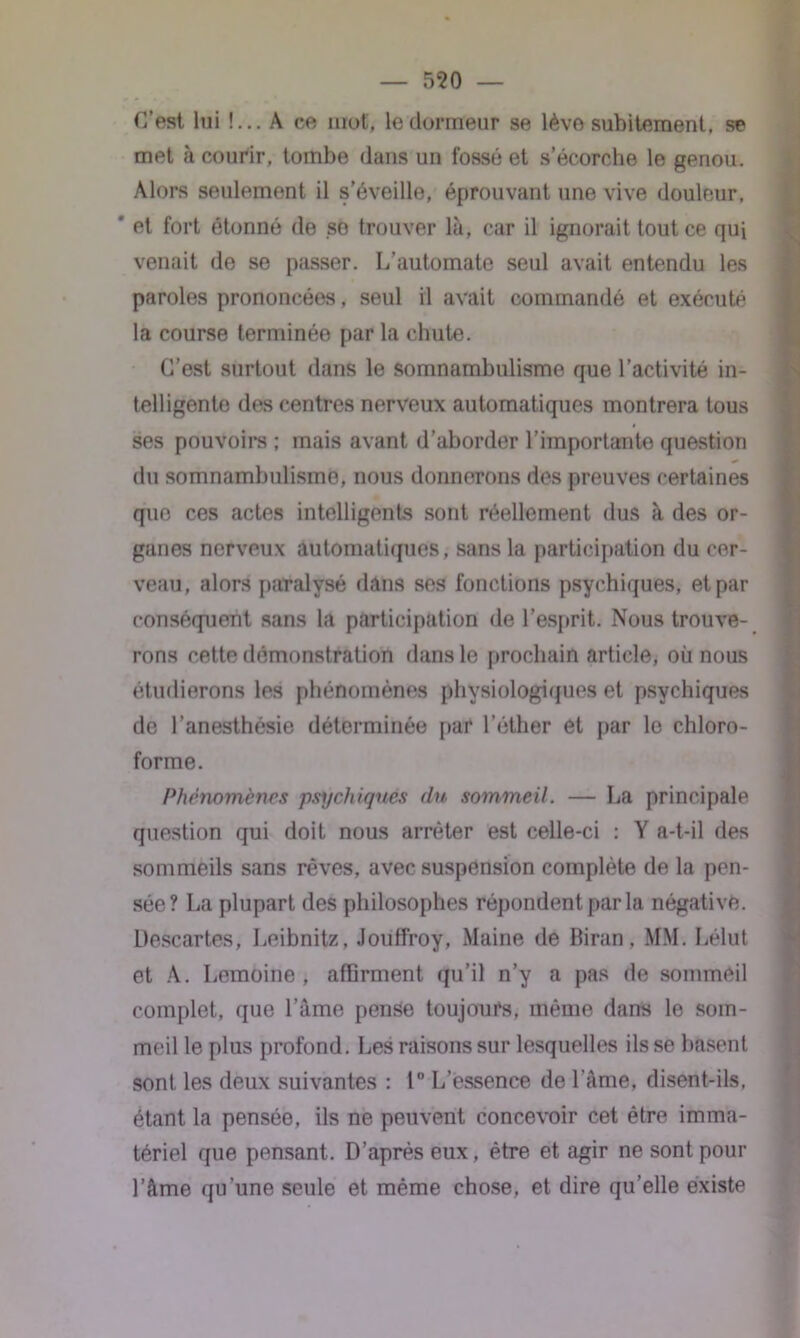 C’est lui !... A ce mot, le dormeur se lève subitement, se met à courir, tombe dans un fossé et s’écorche le genou. Alors seulement il s’éveille, éprouvant une vive douleur, ' et fort étonné de se trouver là, car il ignorait tout ce qui venait de se passer. L’automate seul avait entendu les paroles prononcées, seul il avait commandé et exécuté la course terminée par la chute. C’est surtout dans le somnambulisme que l’activité in- telligente des centres nerveux automatiques montrera tous ses pouvoirs ; mais avant d’aborder l’importante question * du somnambulisme, nous donnerons des preuves certaines que ces actes intelligents sont réellement dus à des or- ganes nerveux automatiques, sans la participation du cer- veau, alors paralysé dans ses fonctions psychiques, et par conséquent sans la participation de l’esprit. Nous trouve- rons cette démonstration dans le prochain article, où nous étudierons les phénomènes physiologiques et psychiques de l’anesthésie déterminée par l’éther et par le chloro- forme. Phénomènes psychiques du sommeil. — La principale question qui doit nous arrêter est celle-ci : Y a-t-il des sommeils sans rêves, avec suspension complète de la pen- sée? La plupart des philosophes répondent par la négative. Descartes, Leibnitz, Jouffroy, Maine de Biran, MM. Lélut et A. Lemoine, affirment qu’il n’y a pas de sommeil complet, que l’âme pense toujours, même dans le som- meil le plus profond. Les raisons sur lesquelles ils se basent sont les deux suivantes : 1° L’essence de l’âme, disent-ils, étant la pensée, ils ne peuvent concevoir cet être imma- tériel que pensant. D’après eux, être et agir ne sont pour l’âme qu’une seule et même chose, et dire qu’elle existe