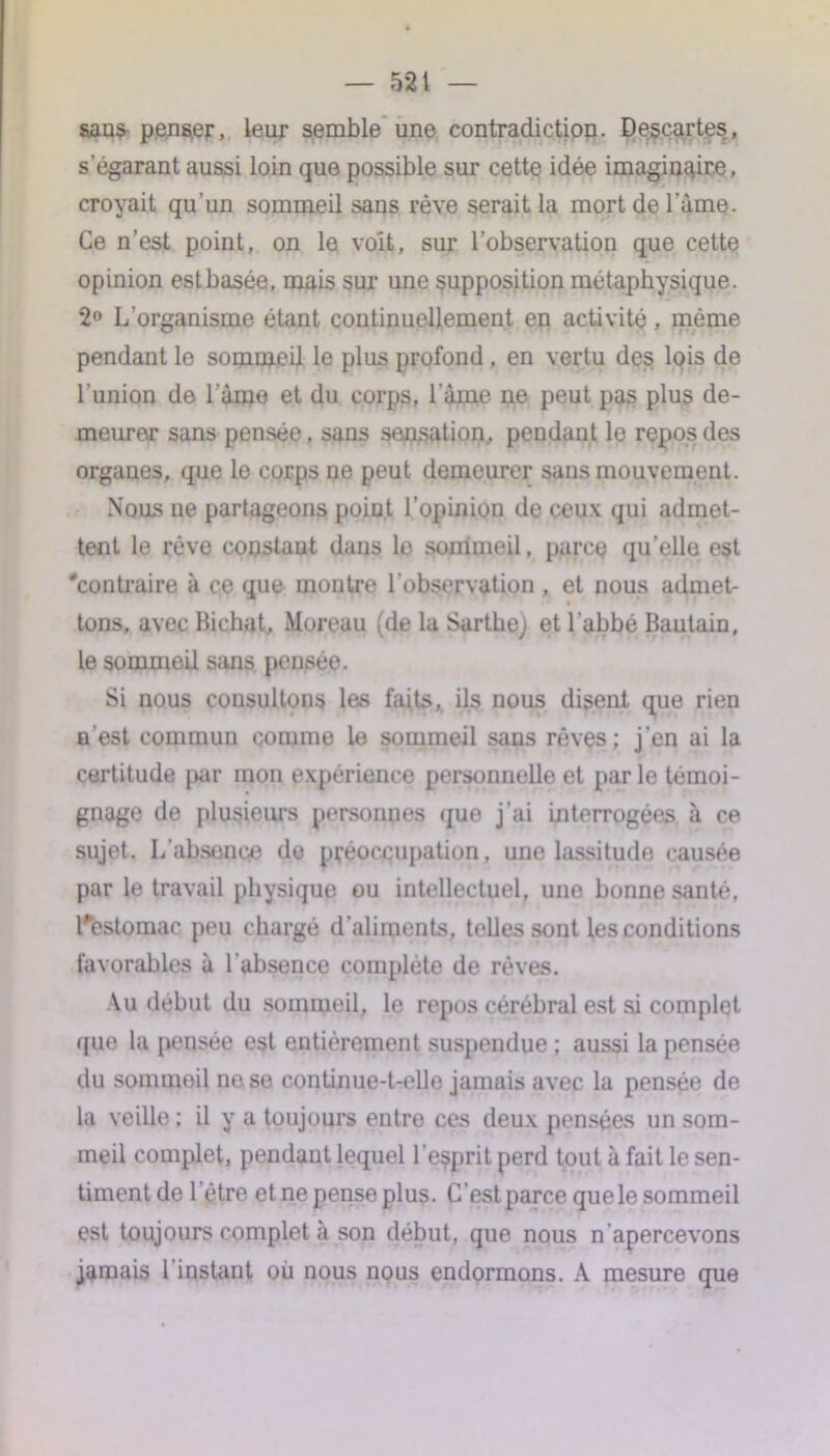 sans penser, leur semble une contradiction. Descartes, s’égarant aussi loin que possible sur cette idée imaginaire, croyait qu’un sommeil sans rêve serait la mort de l'àme. Ce n’est point, on le voit, sur l’observation que cette opinion estbasée, mais sur une supposition métaphysique. 2° L’organisme étant continuellement en activité, même pendant le sommeil le plus profond, en vertu des lois de l’union de l ame et du corps, l'àme ne peut pas plus de- meurer sans pensée, sans sensation, pendant le repos des organes, que le corps ne peut demeurer sans mouvement. Nous ne partageons point l’opinion de ceux qui admet- tent le rêve constant dans le sommeil, parce qu’elle est 'contraire à ce que montre l’observation , et nous admet- tons, avec Bichat, Moreau (de la Sartbej et l’abbé Bautain, le sommeil sans pensée. Si nous consultons les faits, ils nous disent que rien n'est commun comme le sommeil sans rêves; j’en ai la certitude par mon expérience personneUe et par le témoi- gnage de plusieurs personnes que j’ai interrogées à ce sujet. L’absence de préoccupation, une lassitude causée par le travail physique ou intellectuel, une bonne santé, l'estomac peu chargé d’aliments, teUes sont les conditions favorables à l’absence complète de rêves. Vu début du sommeil, le repos cérébral est si complet que la pensée est entièrement suspendue; aussi la pensée du sommeil ne se continue-t-elle jamais avec la pensée de la veille ; il y a toujours entre ces deux pensées un som- meil complet, pendant lequel l’esprit perd tout à fait le sen- timentde l ’être et ne pense plus. C’est parce que le sommeil est toujours complet à son début, que nous n’apercevons jamais l’instant où nous nous endormons. A mesure que