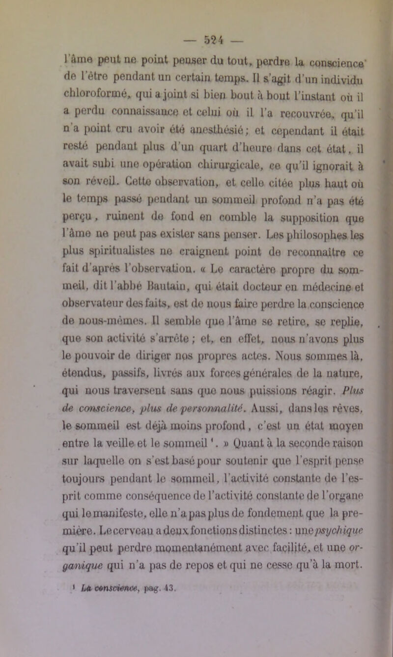 lame peut ne point penser du tout, perdre la conscience de letre pendant un certain temps. Il s’agit d’un individu chloroformé, qui a joint si bien bout à bout l’instant où il a perdu connaissance et celui où il l’a recouvrée, qu il n a point cru avoir été anesthésié ; et cependant il était resté pendant plus d’un quart d’heure dans cet état. il avait subi une opération chirurgicale, ce qu’il ignorait à son réveil. Cette observation, et celle citée plus haut où le temps passé pendant un sommeil profond n a pas été perçu , ruinent de fond en comble la supposition que 1 âme ne peut pas exister sans penser. Les philosophes Les plus spiritualistes ne craignent point do reconnaître ce fait d après l’observation, a Le caractère propre du som- meil, dit l’abbé Hautain, qui était docteur en médecine et observateur des faits, est de nous faire perdre la conscience de nous-mêmes. Il semble que l'aine se retire, se replie, que son activité s’arrête ; et, en effet, nous n’avons plus le pouvoir de diriger nos propres actes. Nous sommes là, étendus, passifs, livrés aux forces générales de la nature, qui nous traversent sans quo nous puissions réagir. Plus de conscience, plus de personnalité. Aussi, dans lus rêves, le sommeil est déjà moins profond , c’est un état moyen entre la veille et le sommeil *. » (Juant à la seconde raison sur laquelle on s’est basé pour soutenir que l’esprit pense toujours pendant le sommeil, l’activité constante do l’es- prit comme conséquence de l’activité constante de l’organe qui le manifeste, elle n’a pas plus de fondement que la pre- mière. Lecerveau a deux fonctions distinctes : un e/mjehique qu’il peut perdre momentanément avec facilité, et une or- ganique qui n’a pas de repos et qui ne cesse qu’à la mort. 1 La ctnscienw, pag. 43.