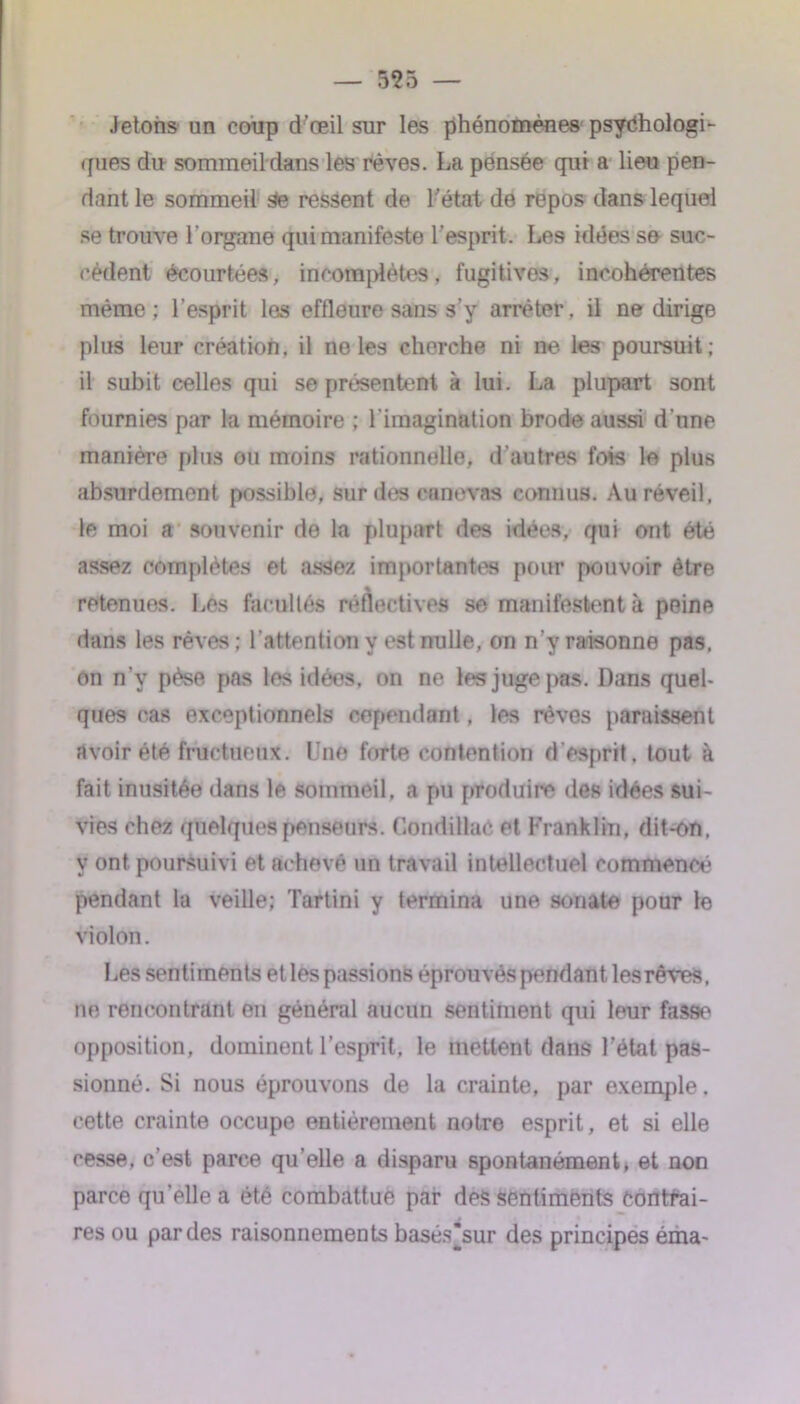 Jetons un coup d’œil sur les phénomènes psychologi- ques du sommeil dans les rêves. La pensée qui a lieu pen- dant le sommeil Se ressent de 1-état de repos dans lequel se trouve l’organe qui manifeste l’esprit. Les idées se suc- cèdent écourtées, incomplètes, fugitives, incohérentes même; l’esprit les effleure sans s’y arrêter, il ne dirige plus leur création, il ne les cherche ni ne les poursuit; il subit celles qui se présentent à lui. La plupart sont fournies par la mémoire ; l’imagination brode aussi d’une manière plus ou moins rationnelle, d’autres fois le plus absurdement possible, sur des canevas connus. Au réveil, le moi a souvenir de la plupart des idées, qui ont été assez complètes et assez importantes pour pouvoir être % retenues. Les facultés réflectives se manifestent à peine dans les rêves ; l'attention y est nulle, on n’y raisonne pas. on n’v pèse pas les idées, on ne les juge pas. Dans quel- ques cas exceptionnels cependant, les rêves paraissent avoir été fructueux. Une forte contention d'esprit, tout à fait inusitée dans le sommeil, a pu produire des idées sui- vies chez quelques penseurs. Condittaô et Franklin, dit-on. y ont poursuivi et achevé un travail intellectuel commencé pendant la veille; Tartini y termina une sonate pour le violon. Les sentiments etles passions éprouvés pendant les rêves, ne rencontrant en général aucun sentiment qui leur fasse opposition, dominent l’esprit, le mettent dans l’état pas- sionné. Si nous éprouvons de la crainte, par exemple, cette crainte occupe entièrement notre esprit, et si elle cesse, c’est parce qu elle a disparu spontanément, et non parce qu'ellea été combattue par des sentiments Contrai- res ou par des raisonnements basés*sur des principes éma-