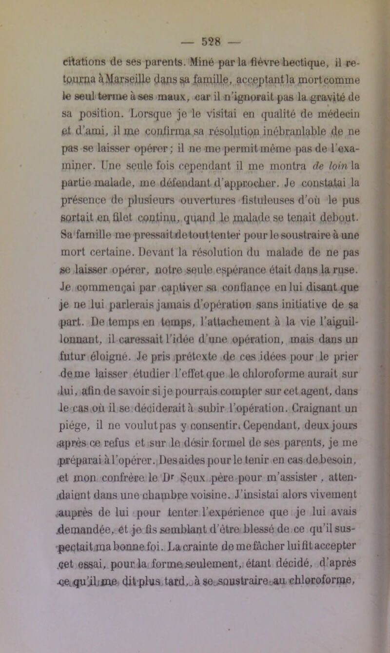 citations de ses parents. Miné par la fièvre hectique, il re- tourna àMarseille (japssia famille, acc.eptantla mortcomme le seul terme à ses maux, car il n’ignorait pas la gravité de sa position. Lorsque je le visitai en qualité de médecin fd d’ami, il me confirma sa résolution inébranlable de ne pas se laisser q)éror; il ne me permit même pas de l’exa- miner. Une seule fois cependant il me montra (le loin la partie malade, me défendant d'approcher. Je constatai la présence de plusieurs ouvertures fistuleuses d’où le pus sortait en filet continu, quand le malade se tenait debout. Sa famille me pressait detout tenter pour le soustraire à une mort certaine. Devant la résolution du malade de ne pas se laisser opérer, notre seule espérance était dans la ruse. Je commentai par captiver sa confiance en lui disant que je ne lui parlerais jamais d'opération sans initiative de sa part. De temps en temps, l’attachement à la vie l’aiguil- lonnant, il caressait l’idée d’une opération, mais dans un futur éloigné. Je pris prétexte de ces idées pour le prier de me laisser étudier l’effet que le chloroforme aurait sur lui, afin de savoir si je pourrais compter sur cet agent, dans le cas où il se déciderait à subir l’opération. Craignant un piège, il ne voulut pas y consentir, Cependant, deux jours après ce refus et sur le désir formel de ses parents, je me .préparai à l’opérer. Des aides pour le tenir en cas de.besoin. :et mon confrère le Dr Seux père pour m’assister , atten- daient dans une chambre voisine. J’insistai alors vivement .auprès de lui pour tenter l’expérience que je lui avais .demandée, et je Assemblant d’ètre blessé de ce qu’il sus- pectait ma bonne foi. La crainte do me fâcher lui fit accepter çet essai, pour la forme seulement, étant décidé, d’après -cequ’iLme dit plus tard,.à se.soustraire-.au chloroforme,