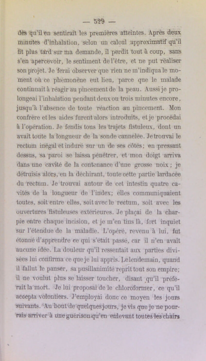 dès qu’il en sentirait les premières atteintes. Après deux minutes d’inhalation, selon un calcul approximatif qu’il fit plus tatrd sur ma demande, il perdit tout à coup, sans s’en apercevoir, le sentiment de l’être, et ne put réaliser son projet. Je ferai observer que rien ne m’indiqua le mo- ment où ce phémonène eut lieu, parce que le malade continuait à réagir au pincement de la peau. Aussi je pro- longeai l’inhalation pendant deux ou trois minutes encore, jusqu’à l’absence de toute réaction au pincement. Mon confrère et les aides furent alors introduits, et je procédai à l’opération. Je fendis tous les trajets fistuleux, dont un avait toute la longueur de la sonde cannelée. Je trouvai le rectum inégal et induré sur un de ses cdtés; en pressant dessus, sa paroi se laissa pénétrer, et mon doigt arriva dans une cavité de la contenance d’une grosse noix ; je détruisis alors, en la déchirant, toute cette partie lardacée du rectum. Je trouvai autour de cet intestin quatre ca- vités de la longueur de l'index; elles communiquaient toutes, soit entre elles, soit avec le rectum, soit avec les ouvertures fistuleuses extérieures. Je plaçai de la char- pie entre chaque incision, et je m’en tins là, fort inquiet sur l’étendue de la maladie. L’opéré, revenu à lui. fut étonné d’apprendre ce qui s’était passé, car il n’en avait aucune idée. La douleur qu’il ressentait aux parties divi- sées lui confirma ce que je lui appris. Le lendemain, quand il fallut le panser, sa pusillanimité reprit tout son empire; il ne voulut plus se laisser toucher, disant qu’il préfé- rait la mort. Je lui proposai de le chloroformer, ce qu’il accepta volontiers. J’employai donc ce moyen les jours suivants. Au bout de quelquesjours, je vis que je ne pour- rais arriver à une guérison qu’en enlevant tou tes-les chairs