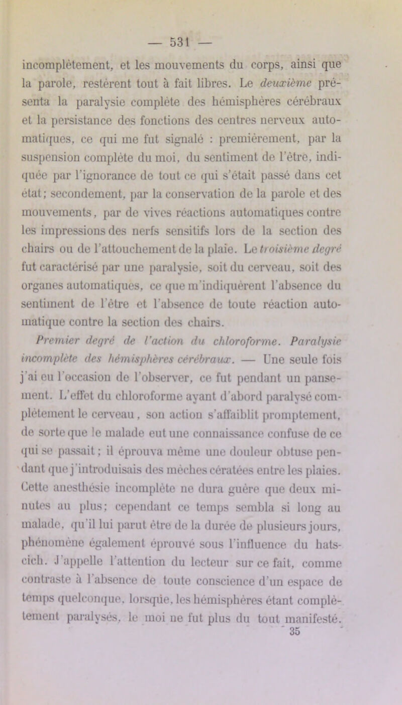 incomplètement, et les mouvements du corps, ainsi que la parole, restèrent tout à fait libres. Le deuxième pré- senta la paralysie complète des hémisphères cérébraux et la persistance des fonctions des centres nerveux auto- matiques, ce qui me fut signalé : premièrement, par la suspension complète du moi, du sentiment de l’être, indi- quée par l’ignorance de tout ce qui s’était passé dans cet état; secondement, par la conservation de la parole et des mouvements, par de vives réactions automatiques contre les impressions des nerfs sensitifs lors de la section des chairs ou de l’attouchement de la plaie. Le troisième degré fut caractérisé par une paralysie, soit du cerveau, soit des organes automatiques, ce que m'indiquèrent l’absence du sentiment de l’être et l’absence de toute réaction auto- matique contre la section des chairs. Premier degré de l’action du chloroforme. Paralysie incomplète des hémisphères cérébraux. — Une seule fois j’ai eu l’occasion de l’observer, ce fut pendant un panse- ment. L’effet du chloroforme ayant d’abord paralysé com- plètement le cerveau, son action s’affaiblit promptement, de sorte que le malade eut une connaissance confuse de ce qui se passait : il éprouva même une douleur obtuse pen- dant que j'introduisais des mèches cératées entre les plaies. Cette anesthésie incomplète ne dura guère que deux mi- nutes au plus; cependant ce temps sembla si long au malade, qu il lui parut être de la durée de plusieurs jours, phénomène également éprouvé sous l'influence du hats- cich. J appelle 1 attention du lecteur sur ce fait, comme contraste a 1 absence de toute conscience d’un espace de temps quelconque, lorsque, les hémisphères étant complè- tement paralysés, le moi ne fut plus du tout manifesté.