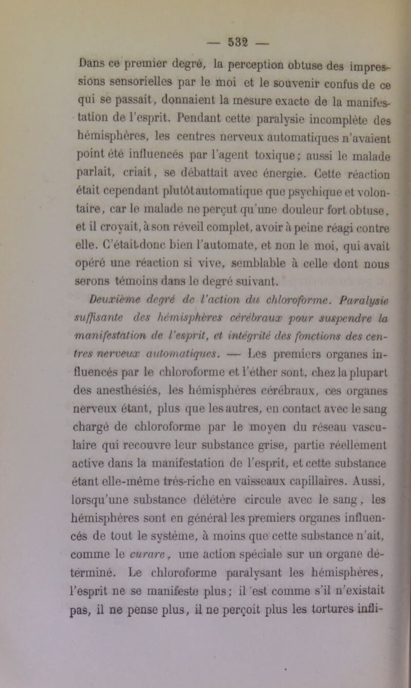 Dans ce premier degré, la perception obtuse des impres- sions sensorielles par le moi et le souvenir confus de ce qui se passait, donnaient la mesure exacte de la manifes- tation de l’esprit. Pendant cette paralysie incomplète des hémisphères, les centres nerveux automatiques n’avaient point été influencés par l’agent toxique; aussi le malade parlait, criait, se débattait avec énergie. Cette réaction était cependant plutôt automatique que psychique et volon- taire, car le malade ne perçut qu’une douleur fort obtuse, et il croyait, à son réveil complet, avoir à peine réagi contre elle. C’était-donc bien l’automate, et non le moi, qui avait opéré une réaction si vive, semblable à celle dont nous serons témoins dans le degré suivant. Deuxième degré de l’action du chloroforme. Paralysie suffisante des hémisphères cérébraux pour suspendre la manifestation de l'esprit, et intégrité des fonctions des cen- tres nerveux automatiques. — Les premiers organes in- fluencés par le chloroforme et l’éther sont, chez la plupart des anesthésiés, les hémisphères cérébraux, ces organes nerveux étant, plus que les autres, en contact avec le sang chargé de chloroforme par le moyen du réseau vascu- laire qui recouvre leur substance grise, partie réellement active dans la manifestation de l’esprit, et cette substance étant elle-même très-riche en vaisseaux capillaires. Aussi, lorsqu’une substance délétère circule avec le sang, les hémisphères sont en général les premiers organes influen- cés de tout le système, à moins que cette substance n’ait, comme le curare, une action spéciale sur un organe dé- terminé. Le chloroforme paralysant les hémisphères, l’esprit ne se manifeste plus; il est comme s’il n’existait pas, il ne pense plus, il ne perçoit plus les tortures infli-