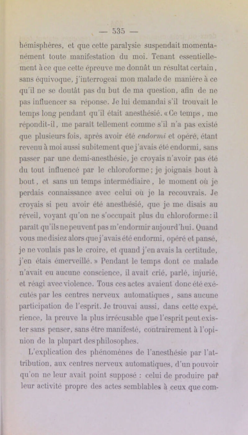 hémisphères, et que cette paralysie suspendait momenta- nément toute manifestation du moi. Tenant essentielle- ment à ce que cette épreuve me donnât un résultat certain. sans équivoque, j’interrogeai mon malade de manière à ce qu'il ne se doutât pas du but de ma question, afin de ne pas influencer sa réponse. Je lui demandai s’il trouvait le temps long pendant qu'il était anesthésié. «Ce temps , me répondit-il, me parait tellement comme s'il n'a pas existé que plusieurs fois, après avoir été endormi et opéré, étant revenu à moi aussi subitement que j’avais été endormi, sans passer par une demi-anesthésie, je croyais n’avoir pas été du tout influencé par le chloroforme ; je joignais bout à bout, et sans un temps intermédiaire, le moment où je perdais connaissance avec celui où je la recouvrais. Je croyais si peu avoir été anesthésié, que je me disais au réveil, voyant qu’on ne s’occupait plus du chloroforme : il parait qu’ils ne peuvent pas m’endormir aujourd’hui. Quand vous médisiez alors que j’avais été endormi, opéré et pansé, je ne voulais pas le croire, et quand j’en avais la certitude, j’en étais émerveillé.» Pendant le temps dont ce malade n’avait eu aucune conscience, il avait crié, parlé, injurié, et réagi avec violence. Tous ces actes avaient donc été exé- cutés par les centres nerveux automatiques , sans aucune participation de l’esprit. Je trouvai aussi, dans cette expé- rience, la preuve la plus irrécusable que l’esprit peut exis- ter sans penser, sans être manifesté, contrairement à l’opi- nion de la plupart des philosophes. L’explication des phénomènes de l’anesthésie par l’at- tribution, aux centres nerveux automatiques, d’un pouvoir qu on ne leur avait point supposé : celui de produire par leur activité propre des actes semblables à ceux quecom-