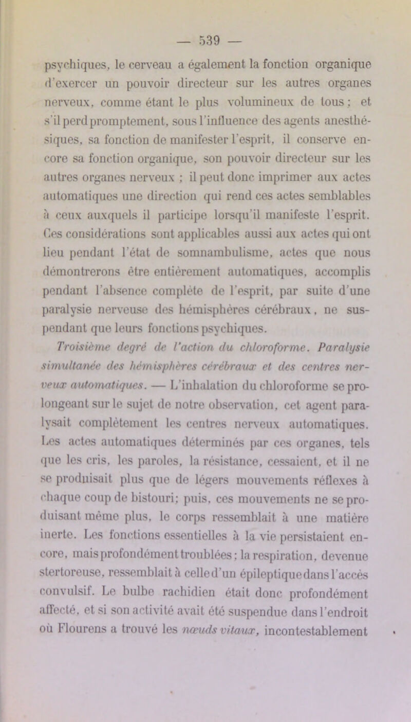 psychiques, le cerveau a également la fonction organique d’exercer un pouvoir directeur sur les autres organes nerveux, comme étant le plus volumineux de tous ; et s’il perd promptement, sous l’influence des agents anesthé- siques, sa fonction de manifester l’esprit, il conserve en- core sa fonction organique, son pouvoir directeur sur les autres organes nerveux ; il peut donc imprimer aux actes automatiques une direction qui rend ces actes semblables à ceux auxquels il participe lorsqu’il manifeste l’esprit. Ces considérations sont applicables aussi aux actes qui ont lieu pendant l’état de somnambulisme, actes que nous démontrerons être entièrement automatiques, accomplis pendant l’absence complète de l'esprit, par suite d’une paralysie nerveuse des hémisphères cérébraux, ne sus- pendant que leurs fonctions psychiques. Troisième degré de l'action du chloroforme. Paralysie simultanée des hémisphères cérébraux et des centres ner- veux automatiques. — L’inhalation du chloroforme se pro- longeant sur le sujet de notre observation, cet agent para- lysait complètement les centres nerveux automatiques. Les actes automatiques déterminés par ces organes, tels que les cris, les paroles, la résistance, cessaient, et il ne se produisait plus que de légers mouvements réflexes à chaque coup de bistouri; puis, ces mouvements ne se pro- duisant même plus, le corps ressemblait à une matière inerte. Les fonctions essentielles à la vie persistaient en- core, mais profondément troublées; la respiration, devenue stertoreuse, ressemblait a celled’un épileptiquedansl accès convulsif. Le bulbe rachidien était donc profondément affecté, et si son activité avait été suspendue dans l’endroit où Hourens a trouvé les nœuds vitaux, incontestablement