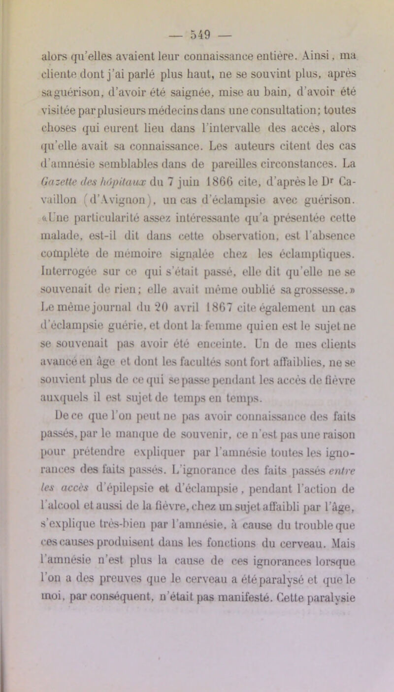 alors qu'elles avaient leur connaissance entière. Ainsi, ma cliente dont j’ai parlé plus haut, ne se souvint plus, après sa guérison, d’avoir été saignée, mise au bain, d'avoir été visitée par plusieurs médecins dans une consultation; toutes choses qui eurent lieu dans l’intervalle des accès, alors qu'elle avait sa connaissance. Les auteurs citent des cas d'amnésie semblables dans de pareilles circonstances. La Gazette des hôpitaux du 7 juin 1866 cite, d'après le l)r Ca- vaillon d'Avignon . un cas d’éclampsie avec guérison, a Une particularité assez intéressante qu’a présentée cette malade, est-il dit dans cette observation, est l’absence complète de mémoire signalée chez les éclamptiques. Interrogée sur ce qui s’était passé, elle dit qu elle ne se souvenait de rien; elle avait même oublié sa grossesse.» Le même journal du 20 avril 1867 cite également un cas d’éclampsie guérie, et dont la femme quien est le sujet ne se souvenait pas avoir été enceinte. Un de mes clients avancé en âge et dont les facultés sont fort affaiblies, ne se souvient plus de ce qui se passe pendant les accès de fièvre auxquels il est sujet de temps en temps. De ce que l'on peut ne pas avoir connaissance des faits passés, par le manque de souvenir, ce n’est pas une raison [tour prétendre expliquer par l’amnésie toutes les igno- rances des faits passés. L'ignorance des faits passés entre les accès d’épilepsie et d’éclampsie, pendant l’action de 1 alcool et aussi de la fièvre, chez un sujet affaibli par l’âge, s’explique très-bien par l ’amnésie, à cause du trouble que ces causes produisent dans les fonctions du cerveau. Mais 1 amnésie n’est plus la cause de ces ignorances lorsque 1 on a des preuves que le cerveau a été paralysé et que le moi, par conséquent, n’était pas manifesté. Cette paralysie