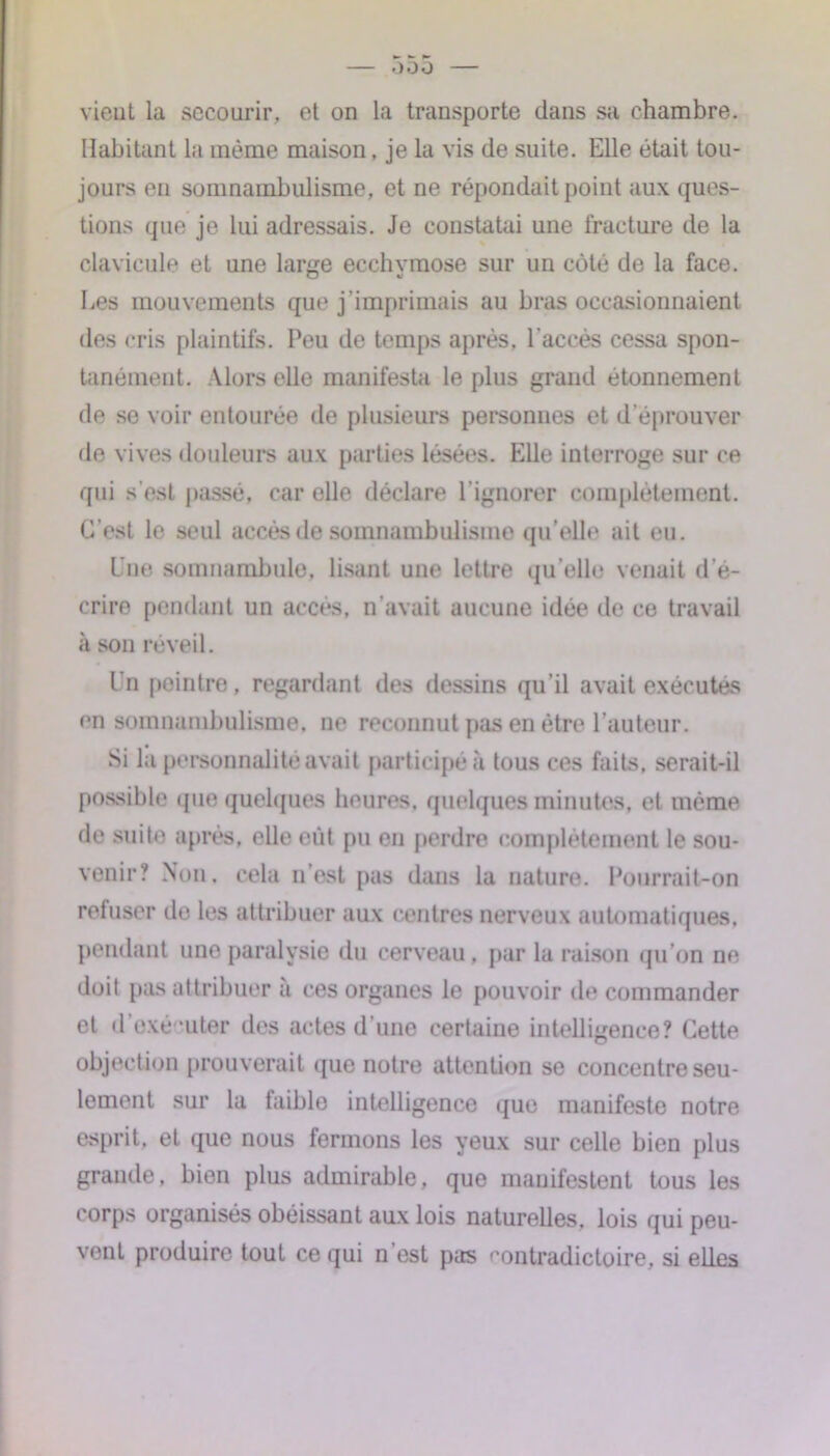 00 O vient la secourir, et on la transporte dans sa chambre. Habitant la même maison, je la vis de suite. Elle était tou- jours en somnambulisme, et ne répondait point aux ques- tions que je lui adressais. Je constatai une fracture de la clavicule et une large ecchvmose sur un côté de la face. Les mouvements que j’imprimais au bras occasionnaient des cris plaintifs. Peu de temps après, l'accès cessa spon- tanément. Alors elle manifesta le plus grand étonnement de se voir entourée de plusieurs personnes et d’éprouver de vives douleurs aux parties lésées. Elle interroge sur ce qui s'est passé, car elle déclare l’ignorer complètement. C'est le seul accès de somnambulisme qu’elle ait eu. Une somnambule, lisant une lettre qu’elle venait d'é- crire pendant un accès, n’avait aucune idée de ce travail à son réveil. Un peintre, regardant des dessins qu’il avait exécutés en somnambulisme, ne reconnut pas en être l’auteur. possible que quelques heures, quelques minutes, et même de suite après, elle eût pu en perdre complètement le sou- venir? Non. cela 11’est pas dans la nature. Pourrait-on refuser de les attribuer aux centres nerveux automatiques, pendant une paralysie du cerveau, par la raison qu’on ne doit pas attribuer a ces organes le pouvoir de commander et d'exé-uter des actes d’une certaine intelligence? Cette objection prouverait que notre attention se concentre seu- lement sur la faible intelligence que manifeste notre esprit, et que nous fermons les yeux sur celle bien plus grande, bien plus admirable, que manifestent tous les corps organisés obéissant aux lois naturelles, lois qui peu- vent produire tout ce qui n est pas contradictoire, si elles