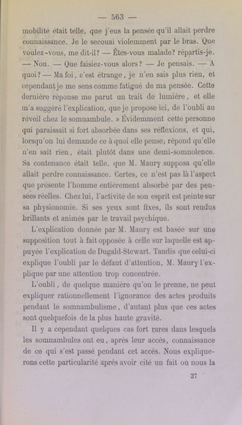 mobilité était telle, que j'eus la pensée qu’il allait perdre connaissance. Je le secouai violemment par le bras. Que voulez-vous, me dit-il? — Êtes-vous malade? répartis-je. — Non. — Que faisiez-vous alors? — Je pensais. — A quoi? — .Ma foi, c’est étrange, je n’en sais plus rien, et cependant je me sens comme fatigué de ma pensée. Cette dernière réponse me parut un trait de lumière, et elle m’a suggéré l’explication, que je propose ici, de l’oubli au réveil chez le somnambule. » Évidemment cette personne qui paraissait si fort absorbée dans ses réflexions, et qui, lorsqu’on lui demande ce à quoi elle pense, répond qu’elle n’en sait rien, était plutôt dans une demi-somnolence. Sa contenance était telle, que M. Maury supposa qu’elle allait perdre connaissance. Certes, ce n’est pas là l’aspect que présente l’homme entièrement absorbé par des pen- sées réelles. Chez lui. l'activité de son esprit est peinte sur sa physionomie. Si ses yeux sont fixes, ils sont rendus brillants et animés par le travail psychique. L’explication donnée par M. Maury est basée sur une supposition tout à fait opposée à celle sur laquelle est ap- puyée l’explication de Dugald-Stewart. Tandis que celui-ci explique l’oubli par le défaut d’attention, M. Maury l’ex- plique par une attention trop concentrée. L'oubli, de quelque manière qu’on le prenne, ne peut expliquer rationnellement l'ignorance des actes produits pendant le somnambulisme, d'autant plus que ces actes sont quelquefois de la plus haute gravité. Il y a cependant quelques cas fort rares dans lesquels les somnambules ont eu, après leur accès, connaissance de ce qui s’est passé pendant cet accès. Nous explique- rons cette particularité après avoir cité un fait où nous la 37