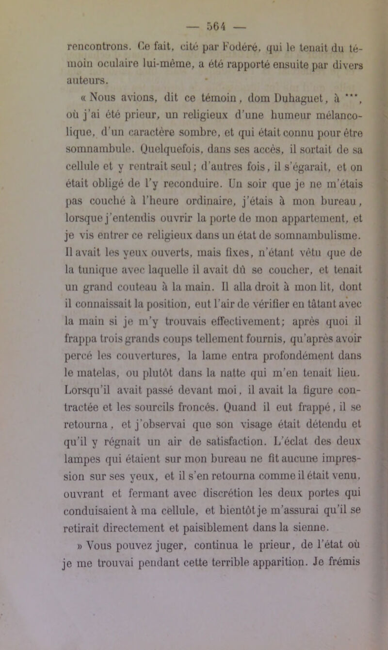 504 rencontrons. Ce fait, cité par Fodéré, qui le tenait du té- moin oculaire lui-même, a été rapporté ensuite par divers auteurs. «Nous avions, dit ce témoin, domDuhaguet, à où j’ai été prieur, un religieux d’une humeur mélanco- lique, d’un caractère sombre, et qui était connu pour être somnambule. Quelquefois, dans ses accès, il sortait de sa cellule et y rentrait seul ; d’autres fois, il s’égarait, et on était obligé de l’y reconduire. Un soir que je ne m’étais pas couché à l’heure ordinaire, j’étais à mon bureau, lorsque j’entendis ouvrir la porte de mon appartement, et je vis entrer ce religieux dans un état de somnambulisme. Il avait les yeux ouverts, mais fixes, n’étant vêtu que de la tunique avec laquelle il avait dû se coucher, et tenait un grand couteau à la main. Il alla droit à mon lit, dont il connaissait la position, eut l’air de vérifier en tâtant avec la main si je m’y trouvais effectivement; après quoi il frappa trois grands coups tellement fournis, qu’après avoir percé les couvertures, la lame entra profondément dans le matelas, ou plutôt dans la natte qui m’en tenait lieu. Lorsqu’il avait passé devant moi. il avait la figure con- tractée et les sourcils froncés. Quand il eut frappé, il se retourna, et j’observai que son visage était détendu et qu’il y régnait un air de satisfaction. L’éclat des deux lampes qui étaient sur mon bureau ne fit aucune impres- sion sur ses yeux, et il s’en retourna comme il était venu, ouvrant et fermant avec discrétion les deux portes qui conduisaient à ma cellule, et bientôt je m’assurai qu’il se retirait directement et paisiblement dans la sienne. » Vous pouvez juger, continua le prieur, de l’état où je me trouvai pendant cette terrible apparition. Je frémis