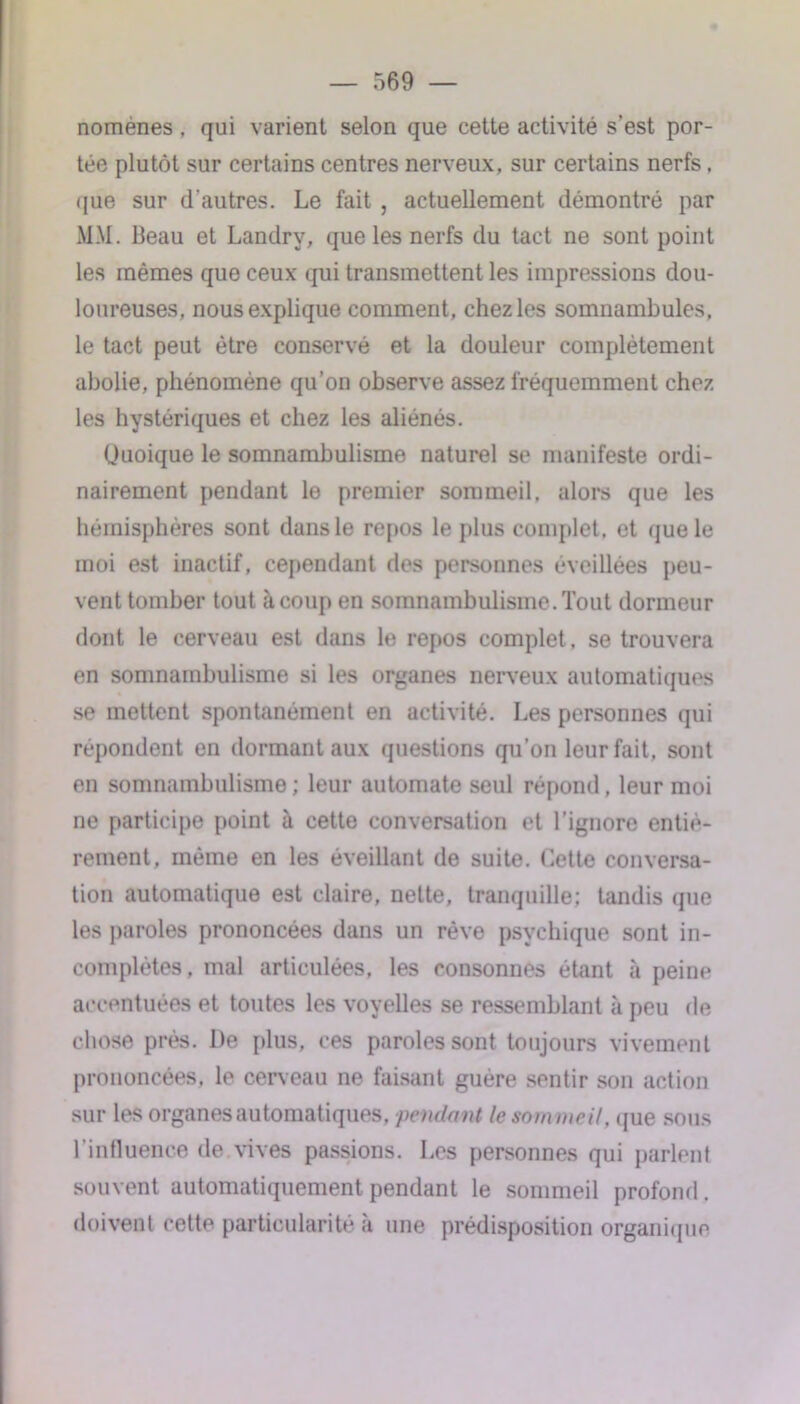 noménes , qui varient selon que cette activité s’est por- tée plutôt sur certains centres nerveux, sur certains nerfs. (jue sur d'autres. Le fait, actuellement démontré par MM. Beau et Landry, que les nerfs du tact ne sont point les mêmes que ceux qui transmettent les impressions dou- loureuses, nous explique comment, chez les somnambules, le tact peut être conservé et la douleur complètement abolie, phénomène qu’on observe assez fréquemment chez les hystériques et chez les aliénés. Quoique le somnambulisme naturel se manifeste ordi- nairement pendant le premier sommeil, alors que les hémisphères sont dans le repos le plus complet, et que le moi est inactif, cependant des personnes éveillées peu- vent tomber tout à coup en somnambulisme. Tout dormeur dont le cerveau est dans le repos complet , se trouvera en somnambulisme si les organes nerveux automatiques se mettent spontanément en activité. Les personnes qui répondent en dormant aux questions qu'on leur fait, sont en somnambulisme ; leur automate seul répond, leur moi ne participe point à cette conversation et l’ignore entiè- rement. même en les éveillant de suite. Cette conversa- tion automatique est claire, nette, tranquille; tandis que les paroles prononcées dans un rêve psychique sont in- complètes, mal articulées, les consonnes étant à peine accentuées et toutes les voyelles se ressemblant à peu de chose près. De plus, ces paroles sont toujours vivement prononcées, le cerveau ne faisant guère sentir son action sur les organes automatiques, pendant le sommeil, que sous l’influence de vives passions. Les personnes qui parlent souvent automatiquement pendant le sommeil profond . doivent cette particularité à une prédisposition organique