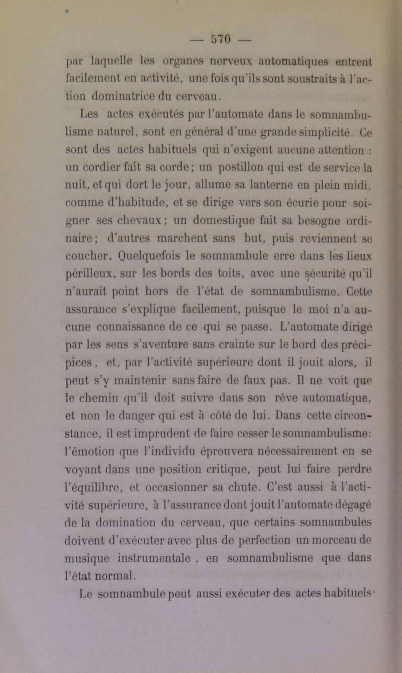 par laquelle les organes norveux automatiques entrent facilement on activité, une fois qu’ils sont soustraits à l’ac- tion dominatrice du cerveau. Les actes exécutés par l’automate dans le somnambu- lisme naturel, sont en général d’une grande simplicité. Go sont des actes habituels qui n’exigent aucune attention : un cordier fait sa corde; un postillon qui est de service la nuit, et qui dort le jour, allume sa lanterne en plein midi, comme d'habitude, et se dirige vers son écurie pour soi- gner ses chevaux ; un domestique fait sa besogne ordi- naire; d’autres marchent sans but, puis reviennent se coucher. Quelquefois le somnambule erre dans les lieux périlleux, sur les bords des toits, avec une sécurité qu’il n’aurait point hors de l’état do somnambulisme. Cette assurance s’explique facilement, puisque le moi n’a au- cune connaissance de ce qui se passe. L’automate dirigé par les sens s'aventure sans crainte sur le bord des préci- pices , et. par l’activité supérieure dont il jouit alors, il peut s’y maintenir sans faire de faux pas. Il ne voit que le chemin qu’il doit suivre dans son rêve automatique, et non le danger qui est à côté de lui. Dans cette circon- stance, il est imprudent de faire cesser le somnambulisme: l’émotion que l’individu éprouvera nécessairement en se voyant dans une position critique, peut lui faire perdre l’équilibre, et occasionner sa chute. C’est aussi à l'acti- vité supérieure, à l’assurance dont jouit l’automate dégagé de la domination du cerveau, que certains somnambules doivent d’exécuter avec plus de perfection un morceau de musique instrumentale . en somnambulisme que dans l’état, normal. Le somnambule peut aussi exécuter des actes habituels*