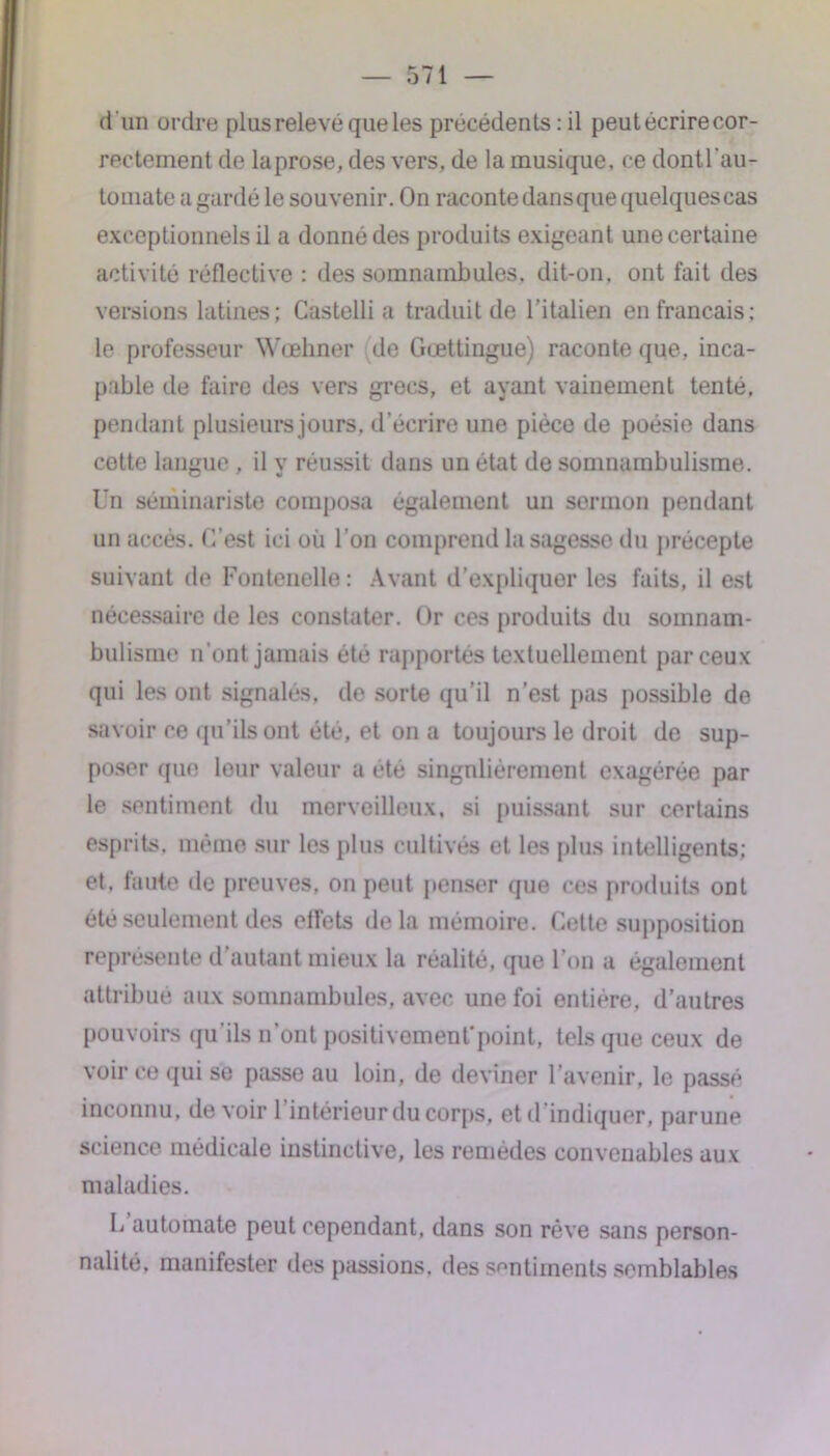 d 'un ordre plus relevé que les précédents : il peut écrire cor- rectement de laprose, des vers, de la musique, ce dontl’au- tomate a gardé le souvenir. On raconte dans que quelques cas exceptionnels il a donné des produits exigeant une certaine activité réflective : des somnambules, dit-on, ont fait des versions latines; Castelli a traduit de l’italien en français: le professeur Wœhner de Gœttingue) raconte que, inca- pable de faire des vers grecs, et ayant vainement tenté, pendant plusieurs jours, d’écrire une pièce de poésie dans cette langue , il y réussit dans un état de somnambulisme. Un séminariste composa également un sermon pendant un accès. C’est ici où l’on comprend la sagesse du précepte suivant de Fontenelle : Avant d’expliquer les faits, il est nécessaire de les constater. Or ces produits du somnam- bulisme n’ont jamais été rapportés textuellement par ceux qui les ont signalés, de sorte qu’il n’est pas possible de savoir ce qu’ils ont été, et on a toujours le droit de sup- poser que leur valeur a été singnliérement exagérée par le sentiment du merveilleux, si puissant sur certains esprits, même sur les plus cultivés et les plus intelligents; et. faute de preuves, on peut penser que ces produits ont été seulement des elfets delà mémoire. Cette supposition représente d’autant mieux la réalité, que l’on a également attribué aux somnambules, avec une foi entière, d’autres pouvoirs qu’ils n’ont positivementpoint, tels que ceux de voir ce qui se passe au loin, de deviner l’avenir, le passé inconnu, devoir 1 intérieur du corps, et d indiquer, parune science médicale instinctive, les remèdes convenables aux maladies. L automate peut cependant, dans son rêve sans person- nalité, manifester des passions, des sentiments semblables