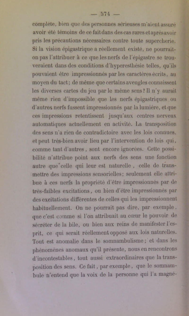 complète, bien que des personnes sérieuses m’aient assuré avoir été témoins de ce fait dans des cas rares et après avoir pris les précautions nécessaires contre toute supercherie. Si la vision épigastrique a réellement existé, ne pourrait- on pas l’attribuer à ce que les nerfs de l’épigastre se trou- veraient dans des conditions d’hyperesthésie telles, qu’ils pouvaient être impressionnés par les caractères écrits, au moyen du tact; de même que certains aveugles connaissent les diverses cartes du jeu parle même sens? Il n’y aurait même rien d'impossible que les nerfs épigastriques ou d’autres nerfs fussent impressionnés par la lumière, et (pie ces impressions retentissent jusqu’aux centres nerveux automatiques actuellement en activité. La transposition des sens n’a rien de contradictoire avec les lois connues, et peut très-bien avoir lieu par l’intervention de lois qui, comme tant d’autres , sont encore ignorées. Cette possi- bilité n’attribue point aux nerfs des sens une fonction autre que’celle qui leur est naturelle , celle de trans- mettre des impressions sensorielles; seulement elle attri- bue à ces nerfs la propriété d’être impressionnés par de très-faibles excitations , ou bien d’être impressionnés par des excitations différentes de celles qui les impressionnent habituellement. On ne pourrait pas dire, par exemple. que c’est comme si l'on attribuait au cœur le pouvoir de sécréter de la bile, ou bien aux reins de manifester l’es- prit, ce qui serait réellement opposé aux lois naturelles. Tout est anomalie dans le somnambulisme ; et dans les phénomènes anomaux qu’il présente, nous en rencontrons d’incontestables, tout aussi extraordinaires que la trans- position des sens. Ce fait, par exemple, que le somnam- bule n’entend que la voix de la personne qui l’a magné-