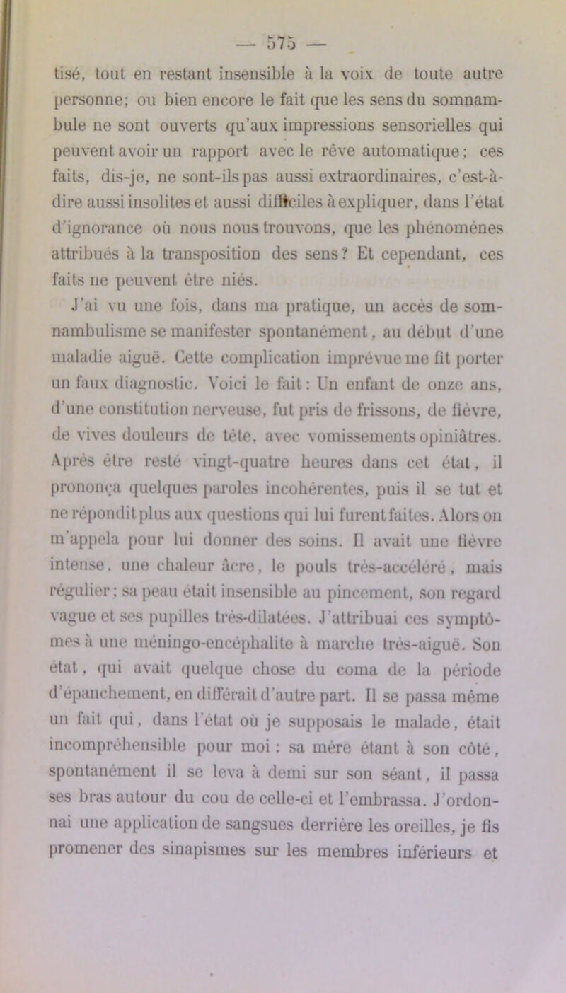 tisé, tout en restant insensible à la voix de toute autre personne; ou bien encore le fait que les sens du somnam- bule ne sont ouverts qu’aux impressions sensorielles qui peuvent avoir un rapport avec le rêve automatique; ces faits, dis-je, ne sont-ils pas aussi extraordinaires, c’est-à- dire aussi insolites et aussi dilftciles à expliquer, dans l’état d’ignorance où nous nous trouvons, que les phénomènes attribués à la transposition des sens? Et cependant, ces faits ne peuvent être niés. J’ai vu une fois, dans ma pratique, un accès de som- nambulisme se manifester spontanément, au début d'une maladie aiguë. Cette complication imprévue me fit porter un faux diagnostic. Voici le fait : Un enfant de onze ans, d’une constitution nerveuse, fut pris de frissons, île lièvre, de vives douleurs de tète, avec vomissements opiniâtres. Après être resté vingt-quatre heures dans cet état, il prononça quelques paroles incohérentes, puis il se tut et ne répondit plus aux questions qui lui furentfaites. Alors on m appela pour lui donner des soins. Il avait une lièvre intense, une chaleur âcre, le pouls très-accéléré, mais régulier ; sa peau était insensible au pincement, son regard vague et ses pupilles trés-ddatées. J attribuai ces symptô- mes à une méningo-encéphalite à marche très-aiguë. Sou état, qui avait quelque chose du coma de la période d épanchement, en différait d’autre part. Il se passa même un fait qui, dans l’état où je supposais le malade, était incompréhensible pour moi : sa mère étant à son côté, spontanément il se leva a demi sur son séant, il passa ses bras autour du cou de celle-ci et l’embrassa. J ordon- nai une application de sangsues derrière les oreilles, je fis promener des sinapismes sur les membres inférieurs et