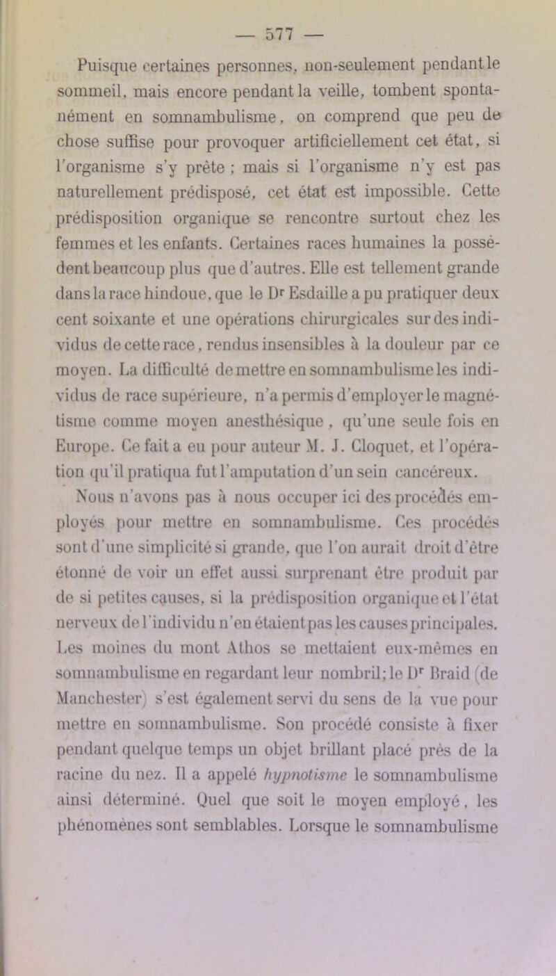 Puisque certaines personnes, non-seulement pendant le sommeil, mais encore pendant la veille, tombent sponta- nément en somnambulisme, on comprend que peu de chose suffise pour provoquer artificiellement cet état, si l’organisme s’y prête ; mais si l’organisme n’y est pas naturellement prédisposé, cet état est impossible. Cette prédisposition organique se rencontre surtout chez les femmes et les enfants. Certaines races humaines la possè- dent beaucoup plus que d'autres. Elle est tellement grande dans la race hindoue, que le Dr Esdaille a pu pratiquer deux cent soixante et une opérations chirurgicales sur des indi- vidus de cette race, rendus insensibles à la douleur par ce moyen. La difficulté de mettre en somnambulisme les indi- vidus de race supérieure, n'a permis d’employer le magné- tisme comme moyen anesthésique , qu’une seule fois en Europe. Ce fait a eu pour auteur M. J. Cloquet, et l’opéra- tion qu’il pratiqua fut l’amputation d’un sein cancéreux. Nous n’avons pas à nous occuper ici des procédés em- ployés pour mettre en somnambulisme. Ces procédés sont d’une simplicité si grande, que l’on aurait droit d’être étonné de voir un effet aussi surprenant être produit par de si petites causes, si la prédisposition organique et l’état nerveux de l'individu n’en étaient pas les causes principales. Les moines du mont Athos se mettaient eux-mêmes en somnambulisme en regardant leur nombril; le l)r Braid (de Manchester) s’est également servi du sens de la vue pour mettre en somnambulisme. Son procédé consiste à fixer pendant quelque temps un objet brillant placé près de la racine du nez. Il a appelé hypnotisme le somnambulisme ainsi déterminé. Quel que soit le moyen employé, les phénomènes sont semblables. Lorsque le somnambulisme