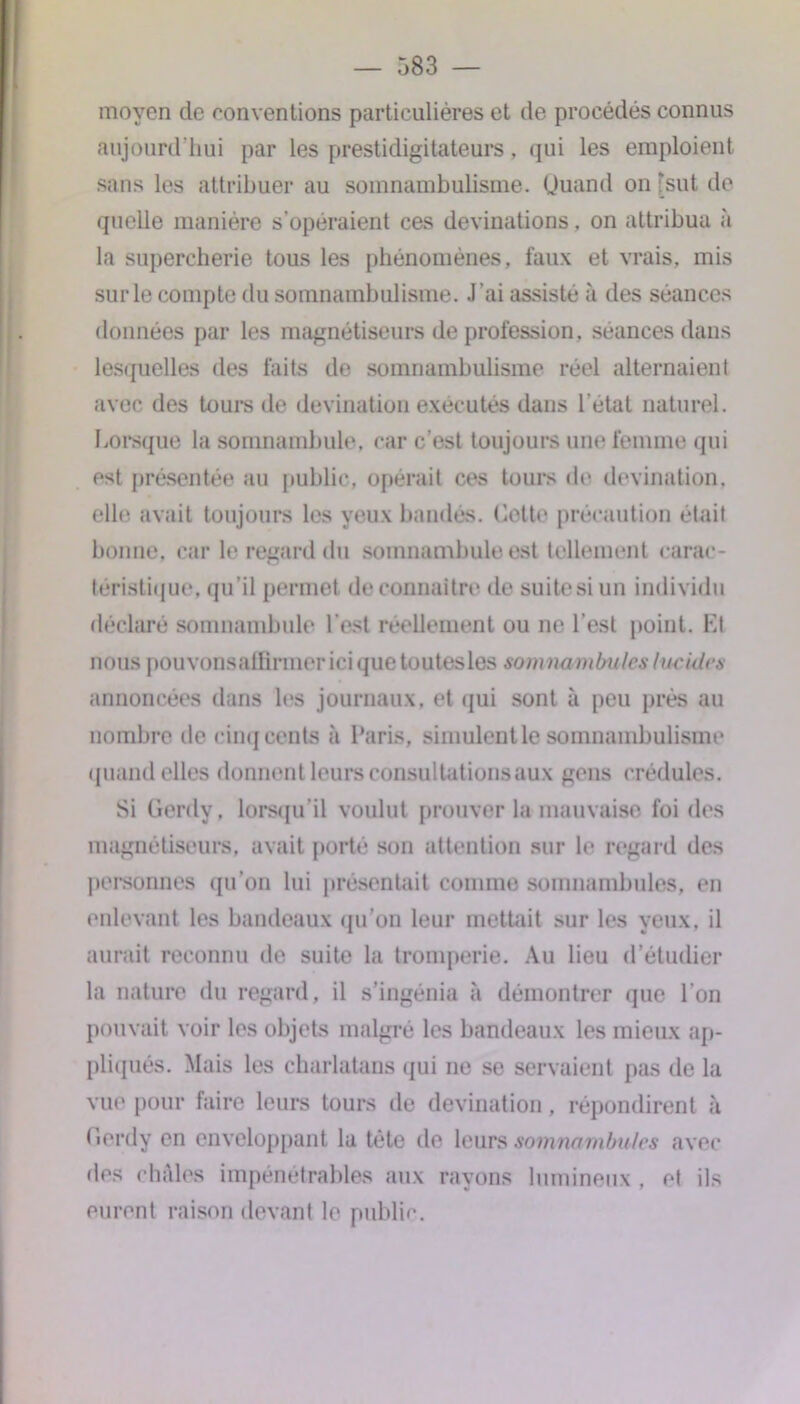 moyen de conventions particulières et de procédés connus aujourd'hui par les prestidigitateurs, qui les emploient sans les attribuer au somnambulisme. Quand on 'sut de quelle manière s’opéraient ces devinations. on attribua à la supercherie tous les phénomènes, faux et vrais, mis sur le compte du somnambulisme. J’ai assisté à des séances données par les magnétiseurs de profession, séances dans lesquelles des faits de somnambulisme réel alternaient avec des tours de devination exécutés dans l'état naturel. Lorsque la somnambule, car c’est toujours une femme qui est présentée au public, opérait ces tours de devination. elle avait toujours les yeux bandés. Cette précaution était bonne, car le regard du somnambule est tellement carac- téristique, qu’il permet de connaître de suite si un individu déclaré somnambule l est réellement ou ne l’est point. Kl nous pouvonsalfirmerici que toutesles somnambules lucides annoncées dans les journaux, et qui sont à peu près au nombre de cinq cents à Paris, simulent le somnambulisme quand elles donnent leurs consultations aux gens crédules. Si Gerdy, lorsqu’il voulut prouver la mauvaise foi des magnétiseurs, avait porté son attention sur le regard des personnes qu’on lui présentait comme somnambules, en enlevant les bandeaux qu’on leur mettait sur les yeux, il aurait reconnu de suite la tromperie. Au lieu d’étudier la nature du regard, il s’ingénia à démontrer que l’on pouvait voir les objets malgré les bandeaux les mieux ap- pliqués. Mais les charlatans qui ne se servaient pas de la vue pour faire leurs tours de devination, répondirent à Gerdy en enveloppant la tête de leurs somnambules avec des châles impénétrables aux rayons lumineux , et ils eurent raison devant le public.