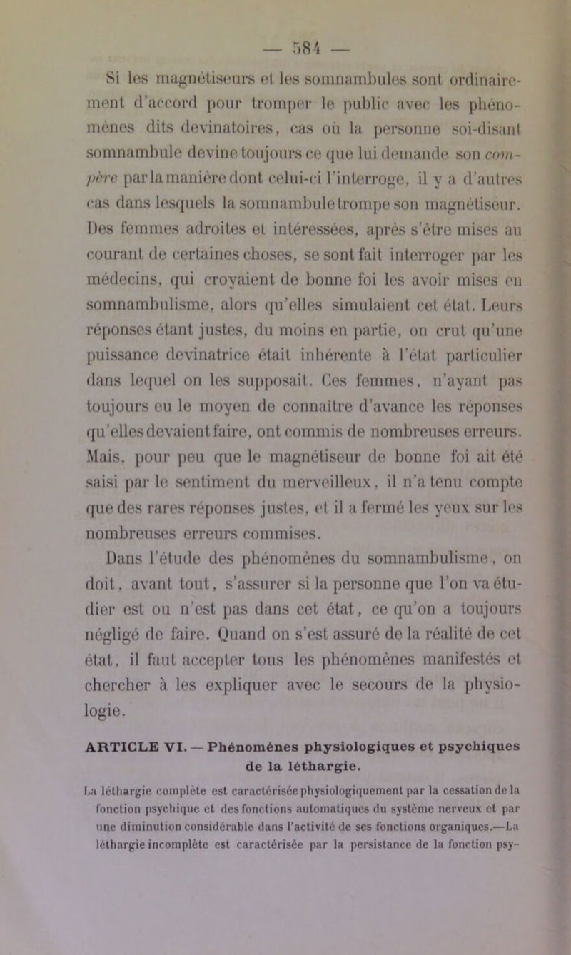 ment d’accord pour tromper le public avec les phéno- mènes dits devinatoires, cas on la personne soi-disant somnambule devine toujours ce que lui demande son com- père par la manière dont celui-ci l’interroge, il y a d’autres cas dans lesquels la somnambule trompe son magnétiseur. Des femmes adroites et intéressées, après s’être mises au courant de certaines choses, se sont fait interroger par les médecins, qui croyaient do bonne foi les avoir mises en somnambulisme, alors qu’elles simulaient cet état. Leurs réponses étant justes, du moins en partie, on crut qu’une puissance devinatrice était inhérente à l’état particulier dans lequel on les supposait, (les femmes, n’ayant pas toujours eu le moyen de connaître d’avance les réponses qu’elles devaient faire, ont commis de nombreuses erreurs. Mais, pour peu que le magnétiseur de bonne foi ait été saisi par le- sentiment du merveilleux, il n’a tenu compte que des rares réponses justes, et il a fermé les yeux sur les nombreuses erreurs commises. Dans l’étude des phénomènes du somnambulisme. on doit, avant tout, s’assurer si la personne que l’on va étu- dier est ou n’est pas dans cet état, ce qu’on a toujours négligé de faire. Quand on s’est assuré de la réalité do cet état, il faut accepter tous les phénomènes manifestés et chercher «à les expliquer avec le secours de la physio- logie. ARTICLE VI. — Phénomènes physiologiques et psychiques La léthargie complète est caractérisée physiologiquement par la cessation de la fonction psychique et des fonctions automatiques du système nerveux et par une diminution considérable dans l’activité de ses fonctions organiques.—La léthargie incomplète est caractérisée par la persistance de la fonction psy- de la léthargie.