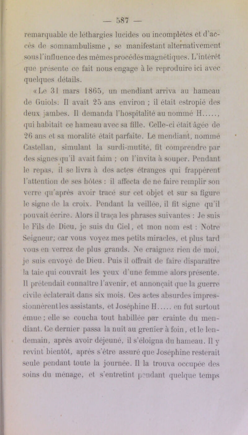 remarquable de léthargies lucides ou incomplètes et d’ac- cés de somnambulisme , se manifestant alternativement sous l’influence des mêmes procédés magnétiques. L’intérêt que présente ce fait nous engage à le reproduire ici avec quelques détails. «Le 31 mars 1865, un mendiant arriva au hameau de Cluiols: Il avait 25 ans environ ; il était estropié des deux jambes. Il demanda l’hospitalité au nommé H , qui habitait ce hameau avec sa fille. Celle-ci était âgée de 26 ans et sa moralité était parfaite. Le mendiant, nommé Castellan, simulant la surdi-mutité, fit comprendre par des signes qu’il avait faim ; on l’invita à souper. Pendant le repas, il se livra à des actes étranges qui frappèrent l’attention de ses hôtes : il affecta de ne faire remplir son verre qu’a prés avoir tracé sur cet objet et sur sa figure le signe de la croix. Pendant la veillée, il fit signe qu’il pouvait écrire. Alors il traça les phrases suivantes : Je suis le Fils de Dieu, je suis du Ciel, et mon nom est : Notre Seigneur; car vous voyez mes petits miracles, et plus tard vous en verrez de plus grands. Ne craignez rien de moi. je suis envoyé de Dieu. Puis il offrait de faire disparaître la taie cpii couvrait les yeux d’une femme alors présente. Il prétendait connaître l’avenir, et annonçait que la guerre civile éclaterait dans six mois. Ces actes absurdes impres- sionnèrentles assistants, et Joséphine H en fut surtout émue : elle se coucha tout habillée par crainte du men- diant. Ce dernier passa la nuit au grenier à foin. et le len- demain. après avoir déjeuné, il s’éloigna du hameau, il y revint bientôt, après s’étre assuré que Joséphine resterait seule pendant toute la journée. Il la trouva occupée des soins du ménage, et s’entretint pendant quelque temps