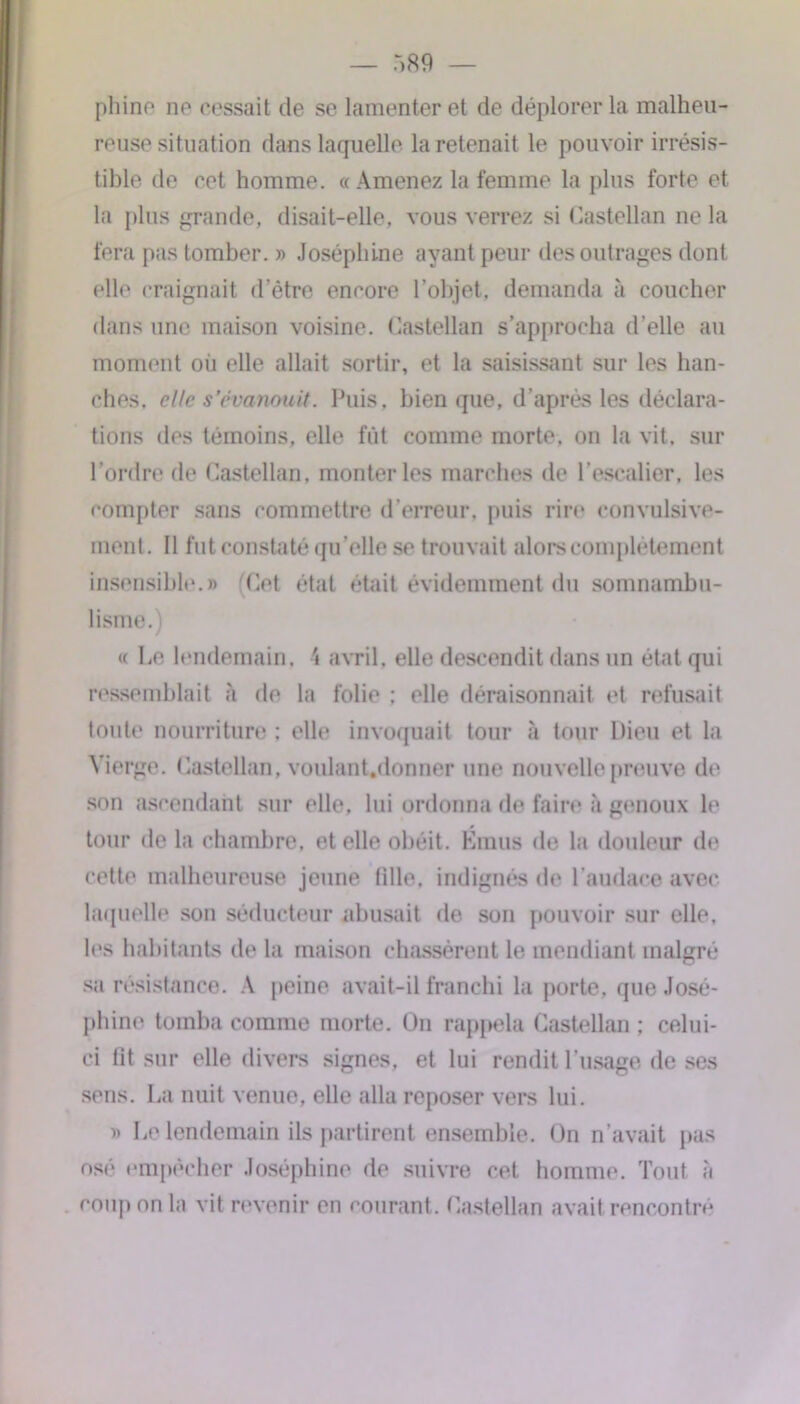 phi no ne cessait de se lamenter et de déplorer la malheu- reuse situation flans laquelle la retenait le pouvoir irrésis- tible de ret homme. «Amenez la femme la plus forte et la plus grande, disait-elle, vous verrez si Castellan ne la fera pas tomber. » Joséphine ayant peur des outrages dont elle craignait d’être encore l’objet, demanda à coucher dans une maison voisine. Castellan s’approcha d’elle au moment où elle allait sortir, et la saisissant sur les han- ches. elle s’évanouit. Puis, bien que, d’après les déclara- tions des témoins, elle fût comme morte, on la vit, sur l’ordre de Castellan, monter les marches de l’escalier, les compter sans commettre d’erreur, puis rire convulsive- ment. Il fut constaté qu’elle se trouvait alors complètement insensible.» (Cet état était évidemment du somnambu- lisme. ) « Le lendemain. \ avril, elle descendit dans un état qui ressemblait à de la folie ; elle déraisonnait et refusait toute nourriture : elle invoquait tour à tour Dieu et la Vierge. Castellan, voulant.donner une nouvelle preuve de son ascendant sur elle, lui ordonna de faire à genoux le tour de la chambre, et elle obéit. Émus de la douleur de cette malheureuse jeune tille, indignés de l’audace avec laquelle son séducteur abusait de son pouvoir sur elle, les habitants de la maison chassèrent le mendiant malgré sa résistance. A peine avait-il franchi la porte, que José- phine tomba comme morte. On rappela Castellan ; celui- ci lit sur elle divers signes, et lui rendit l’usage de ses sens. La nuit venue, elle alla reposer vers lui. » Le lendemain ils partirent ensemble. On n’avait pas osé empêcher Joséphine de suivre cet homme. Tout à coup on la vit revenir en courant. Castellan avait rencontré