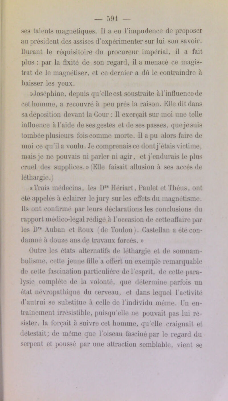 ses talents magnétiques- Il a eu l’impudence de proposer au président des assises d’expérimenter sur lui son savoir. Durant le réquisitoire du procureur impérial, il a fait plus : par la fixité de son regard, il a menacé ce magis- trat de le magnétiser, et ce dernier a dû le contraindre à baisser les yeux. «Joséphine, depuis qu’elle est soustraite àl’influencede cet homme, a recouvré à peu près la raison. Elle dit dans sa déposition devant la Cour : Il exerçait sur moi une telle influence à l’aide de ses gestes et de ses passes, quejesuis tombée plusieurs fois comme morte. Il a pu alors faire de moi ce qu'il a voulu. Je comprenais ce dontj’étais victime, mais je ne pouvais ni parler ni agir, et j’endurais le plus cruel des supplices.» Elle faisait allusion à ses accès de léthargie.) «Trois médecins, les D Hériart, Paulet et Théus, ont été appelés à éclairer le jury sur les effets du magnétisme. Us ont confirmé par leurs déclarations les conclusions du rapport médico-légal rédigé à l’occasion de cetteaffaire par les Drs Auban et Houx de Toulon). Castellan a été con- damne à douze ans de travaux forcés. » Outre les états alternatifs de léthargie et de somnam- bulisme, cette jeune fille a offert un exemple remarquable de cette fascination particulière de l’esprit, de cette para- lysie complète de la volonté, que détermine parfois un état névropathique du cerveau, et dans lequel l’activité d’autrui se substitue à celle de l’individu même. Un en- trainement irrésistible, puisqu’elle ne pouvait pas lui ré- sister. la forçait à suivre cet homme, qu’elle craignait et détestait; de mémo que l’oiseau fasciné par le regard du serpent et poussé par une attraction semblable, vient se