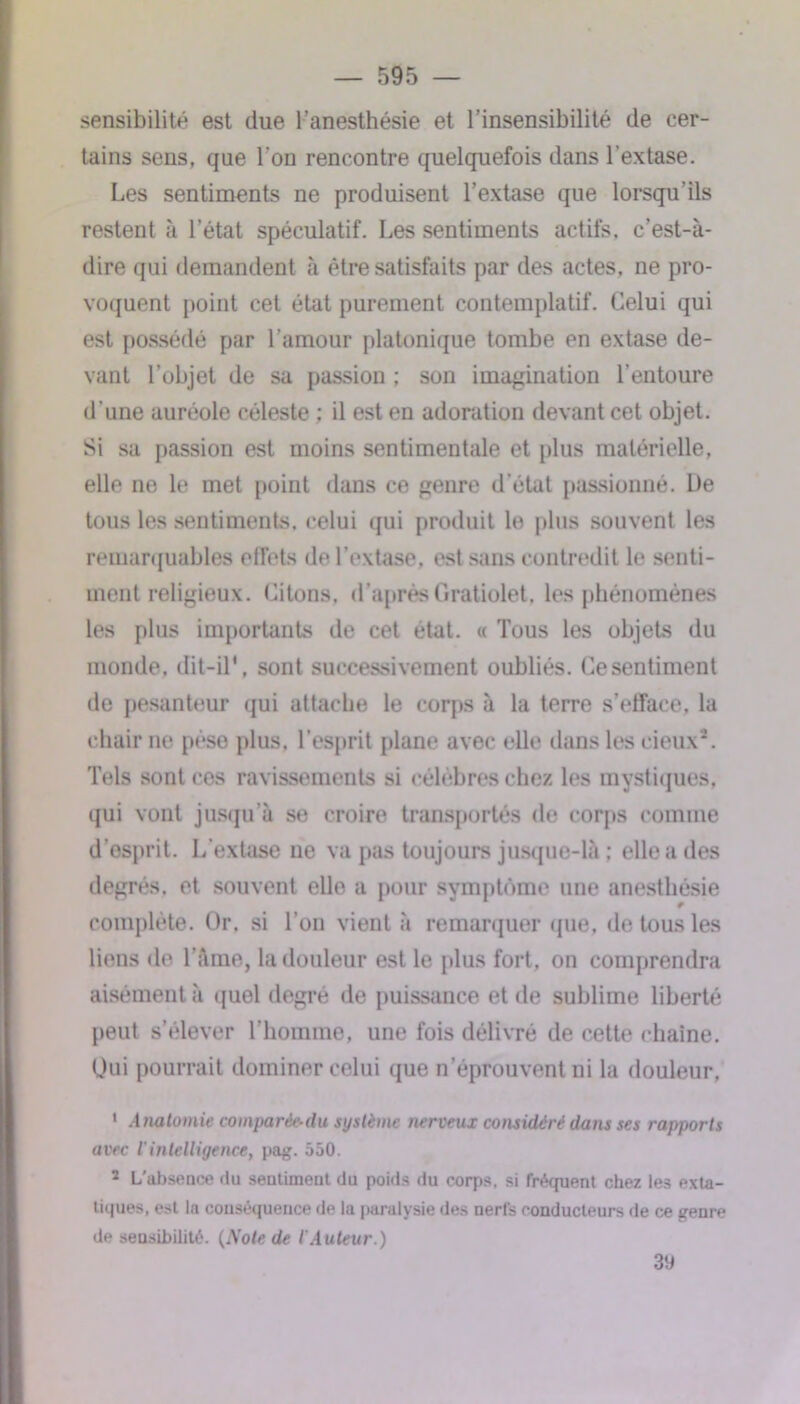 sensibilité est due l’anesthésie et l’insensibilité de cer- tains sens, que l'on rencontre quelquefois dans l’extase. Les sentiments ne produisent l’extase que lorsqu’ils restent à l’état spéculatif. Les sentiments actifs, c’est-à- dire qui demandent à être satisfaits par des actes, ne pro- voquent point cet état purement contemplatif. Celui qui est possédé par l’amour platonique tombe en extase de- vant l’objet de sa passion ; son imagination l’entoure d’une auréole céleste ; il est en adoration devant cet objet. Si sa passion est moins sentimentale et plus matérielle, elle ne le met point dans ce genre d’état passionné. De tous les sentiments, celui qui produit le plus souvent les remarquables effets de l’extase, est sans contredit le senti- ment religieux. Citons, d’aprèsGratiolet, les phénomènes les plus importants de cet état. « Tous les objets du monde, dit-il', sont successivement oubliés. Ce sentiment de pesanteur qui attache le corps à la terre s’efface, la chair ne pèse plus, l’esprit plane avec elle dans les cieux2. Tels sont ces ravissements si célèbres chez les mystiques, qui vont jusqu’à se croire transportés de corps comme d’esprit. L’extase ne va pas toujours jusque-là ; elle a des degrés, et souvent elle a pour symptôme une anesthésie complète. Or. si l’on vient à remarquer que, de tous les liens de l’âme, la douleur est le plus fort, on comprendra aisément à quel degré de puissance et de sublime liberté peut s’élever l’homme, une fois délivré de cette chaîne. Oui pourrait dominer celui que n’éprouvent ni la douleur, 1 Anatomie comparée-du système nerveux considéré dans ses rapports avec l'intelligence, pag. 550. 2 L'absence du sentimeut du poids du corps, si fréquent chez les exta- tiques, est la couséquence de la paralysie des nerfs conducteurs de ce genre de sensibilité. {Note de l'Auteur.) 39