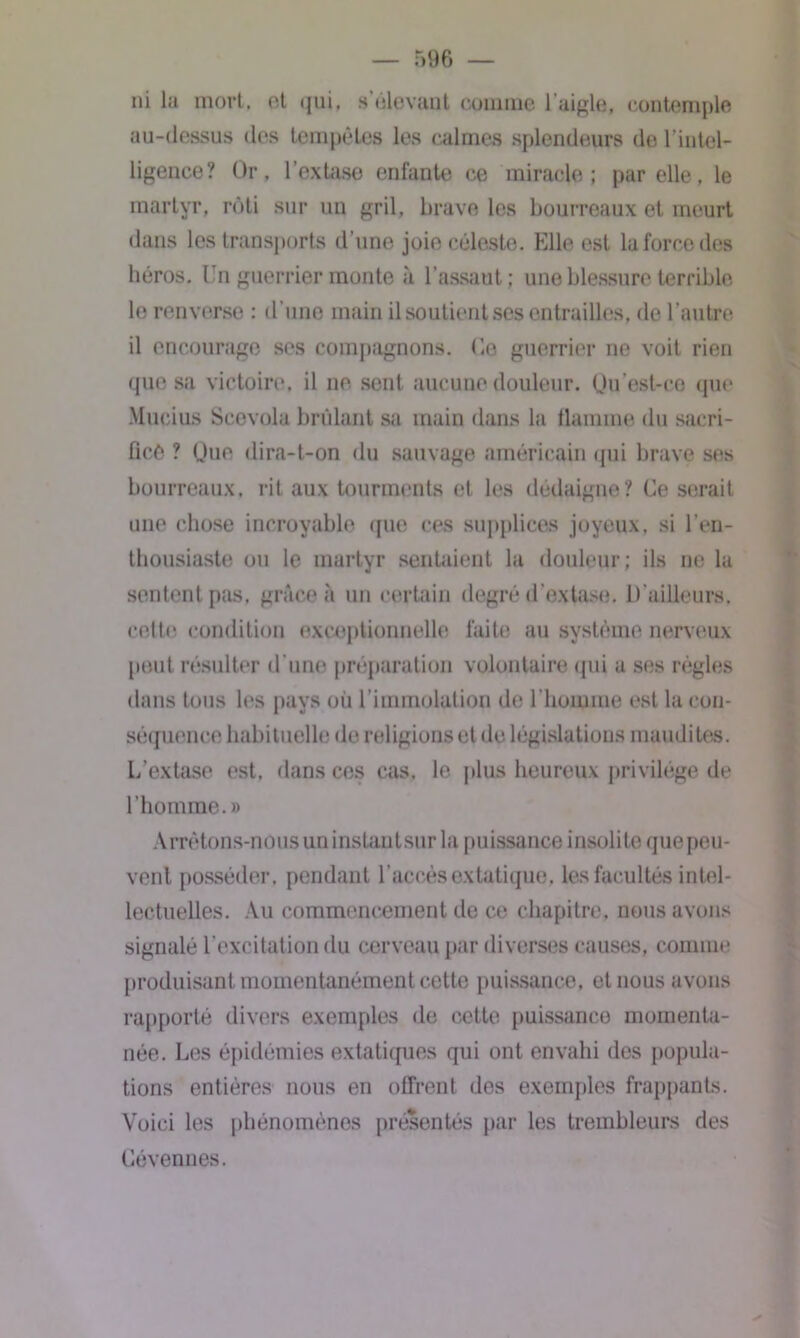 ni la mort, et • jui. s'élevant comme l’aigle, contemple au-dessus des tempêtes les calmes splendeurs de l’intel- ligence? Or, l’extase enfante ce miracle; par elle, le martyr, rôti sur un gril, brave les bourreaux et meurt dans les transports d'une joie céleste. Elle est la force des héros. Un guerrier monte à l’assaut; une blessure terrible le renverse : d’une main il soutient ses entrailles, de l’autre il encourage ses compagnons, (le guerrier ne voit rien que sa victoire, il ne sent aucune douleur. Qu’est-co que Mueius Scevola brûlant sa main dans la flamme du sacri- fice ? Que dira-t-on du sauvage américain qui brave ses bourreaux, rit aux tourments et les dédaigne? Ce serait une chose incroyable que ces supplices joyeux, si l’en- thousiaste ou le martyr sentaient la douleur; ils ne la sentent pas, grâce à un certain degré d’extase. D’ailleurs, cette condition exceptionnelle faite au système nerveux peut résulter d’une préparation volontaire qui a ses règles dans tous les pays où l’immolation de l'homme est la con- séquence habituelle de religions et de législations maudites. L’extase est, dans ces cas. le plus heureux privilège de l’homme.» Arrêtons-nous un instantsur la puissance insolite que peu- vent posséder, pendant l’accès extatique, les facultés intel- lectuelles. Au commencement de ce chapitre, nous avons signalé l’excitation du cerveau par diverses causes, connue produisant momentanément cette puissance, et nous avons rapporté divers exemples de cette puissance momenta- née. Les épidémies extatiques qui ont envahi des popula- tions entières nous en offrent des exemples frappants. Voici les phénomènes présentés par les trembleurs des Cévennes.