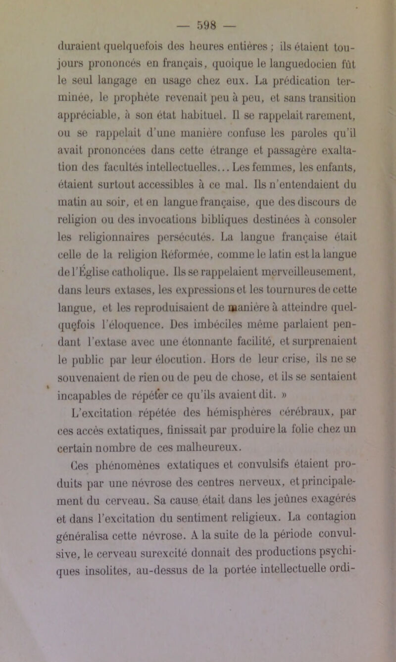 duraient quelquefois des heures entières ; ils étaient tou- jours prononcés en français, quoique le languedocien fût le seul langage en usage chez eux. La prédication ter- minée, le prophète revenait peu à peu, et sans transition appréciable, à son état habituel. Il se rappelait rarement, ou se rappelait d’une manière confuse les paroles qu’il avait prononcées dans cette étrange et passagère exalta- tion des facultés intellectuelles... Les femmes, les enfants, étaient surtout accessibles à ce mal. Ils n’entendaient du matin au soir, et en langue française, que des discours de religion ou des invocations bibliques destinées à consoler les religionnaires persécutés. La langue française était celle de la religion Réformée, comme le latin est la langue de l’Église catholique. Ils se rappelaient merveilleusement, dans leurs extases, les expressions et les tournures de cette langue, et les reproduisaient de manière à atteindre quel- quçfois l’éloquence. Des imbéciles même parlaient pen- dant l’extase avec une étonnante facilité, et surprenaient le public par leur élocution. Hors de leur crise, ils ne se souvenaient de rien ou de peu de chose, et ils se sentaient incapables de répéter ce qu’ils avaient dit. » L’excitation répétée des hémisphères cérébraux, par ces accès extatiques, Unissait par produire la folie chez un certain nombre de ces malheureux. Ces phénomènes extatiques et convulsifs étaient pro- duits par une névrose des centres nerveux, et principale- ment du cerveau. Sa cause était dans les jeunes exagérés et dans l’excitation du sentiment religieux. La contagion généralisa cette névrose. A la suite de la période convul- sive, le cerveau surexcité donnait des productions psychi- ques insolites, au-dessus de la portée intellectuelle ordi-