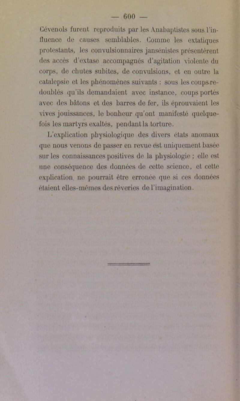 Cévenols furent reproduits par les Anabaptistes sous l’in- fluence de causes semblables. Comme les extatiques protestants, les convulsionnaires jansénistes présentèrent des accès d’extase accompagnés d’agitation violente du corps, de chutes subites, de convulsions, et en outre la catalepsie et les phénomènes suivants : sous les coups-re- doublés qu’ils demandaient avec instance, coups portés avec des bâtons et des barres de fer, ils éprouvaient les vives jouissances, le bonheur qu’ont manifesté quelque- fois les martyrs exaltés, pendant la torture. L’explication physiologique des divers états anomaux que nous venons de passer en revue est uniquement basée sur les connaissances positives de la physiologie ; elle est une conséquence des données de eetto science, et cette explication ne pourrait être erronée que si ces données étaient elles-mêmes des rêveries do l’imagination.