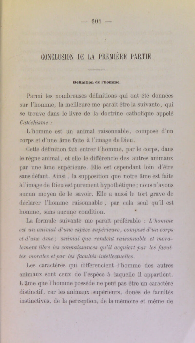 CONCLUSION DE LA PREMIÈRE PARTIE mUnitiou de t'bonune. Parmi les nombreuses définitions qui ont été données sur l’homme, la meilleure me paraît être la suivante, qui se trouve dans le livre de la doctrine catholique appelé Càtéchisme : L’homme est un animal raisonnable, composé d’un corps et d’une âme faite «à l’image de Dieu. Cette définition fait entrer l’homme, par le corps, dans le régne animal. et elle le différencie des autres animaux par une âme supérieure. Elle est cependant loin d'être sans défaut. Ainsi, la supposition que notre âme est faite à l'image de Dieu est purement hypothétique; nous n'avons aucun moyen de le savoir. Elle a aussi le tort grave de déclarer l’homme raisonnable , par cela seul qu’il est homme, sans aucune condition. La formule suivante me parait préférable : L ’homme est un animal d’une espèce supérieure, composé d’un corps et d’une àme ; animal que rendent raisonnable et mora- lement libre les connaissances qu’il acquiert par les facul- tés morales et par les facultés intellectuelles. Les caractères qui différencient l’homme des autres animaux sont ceux do l’espèce à laquelle il appartient. L’âme que l’homme possède ne peut pas être un caractère distinctif, car les animaux supérieurs, doués de facultés instinctives, de la perception, de la mémoire et même de