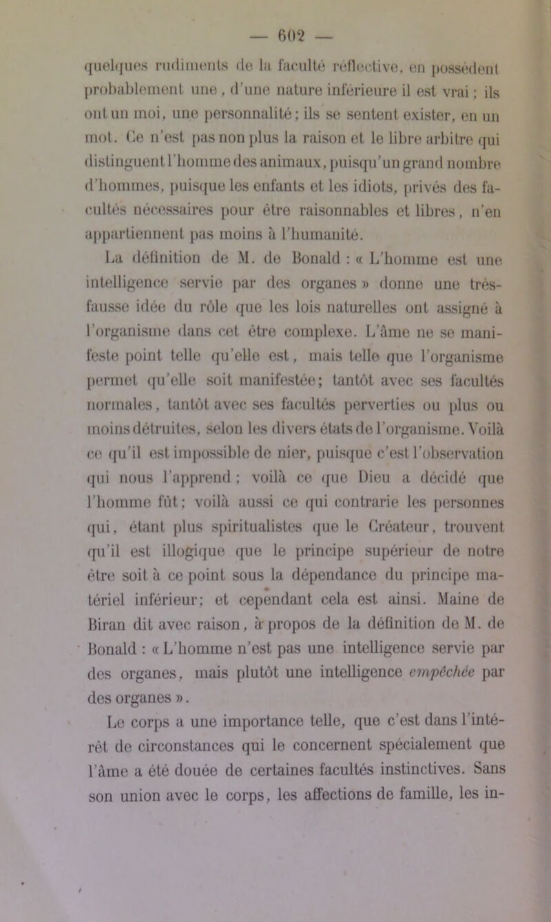 quelques rudiments de la faculté réflertive, en possèdent probablement une , d’une nature inférieure il est vrai ; ils ont un moi, une personnalité ; ils se sentent exister, en un mot. Ce n’est pas non plus la raison et le libre arbitre qui distinguent l’homme des animaux, puisqu’un grand nombre d’hommes, puisque les enfants et les idiots, privés des fa- cultés nécessaires pour être raisonnables et libres, n’en appartiennent pas moins à l’humanité. La définition de M. de Bonald : « L’homme est une intelligence servie par des organes » donne une très- fausse idée du rôle que les lois naturelles ont assigné à l’organisme dans cet être complexe. L’âme ne se mani- feste point telle qu’elle est, mais telle qm; l’organisme permet qu’elle soit manifestée; tantôt avec ses facultés normales, tantôt avec ses facultés perverties ou [dus ou moins détruites, selon les divers états de l’organisme. Voilà ce qu’il est impossible de nier, puisque c’est l'observation qui nous l’apprend ; voilà ce que Dieu a décidé que l’homme fût; voilà aussi ce qui contrarie les personnes qui, étant plus spiritualistes que le Créateur, trouvent qu’il est illogique que le principe supérieur de notre être soit à ce point sous la dépendance du principe ma- tériel inférieur; et cependant cela est ainsi. Maine de Biran dit avec raison, à-propos de la définition de M. de Bonald : « L’homme n’est pas une intelligence servie par des organes, mais plutôt une intelligence empêchée par des organes ». Le corps a une importance telle, que c’est dans l’inté- rêt de circonstances qui le concernent spécialement que l’âme a été douée de certaines facultés instinctives. Sans son union avec le corps, les affections de famille, les in- »