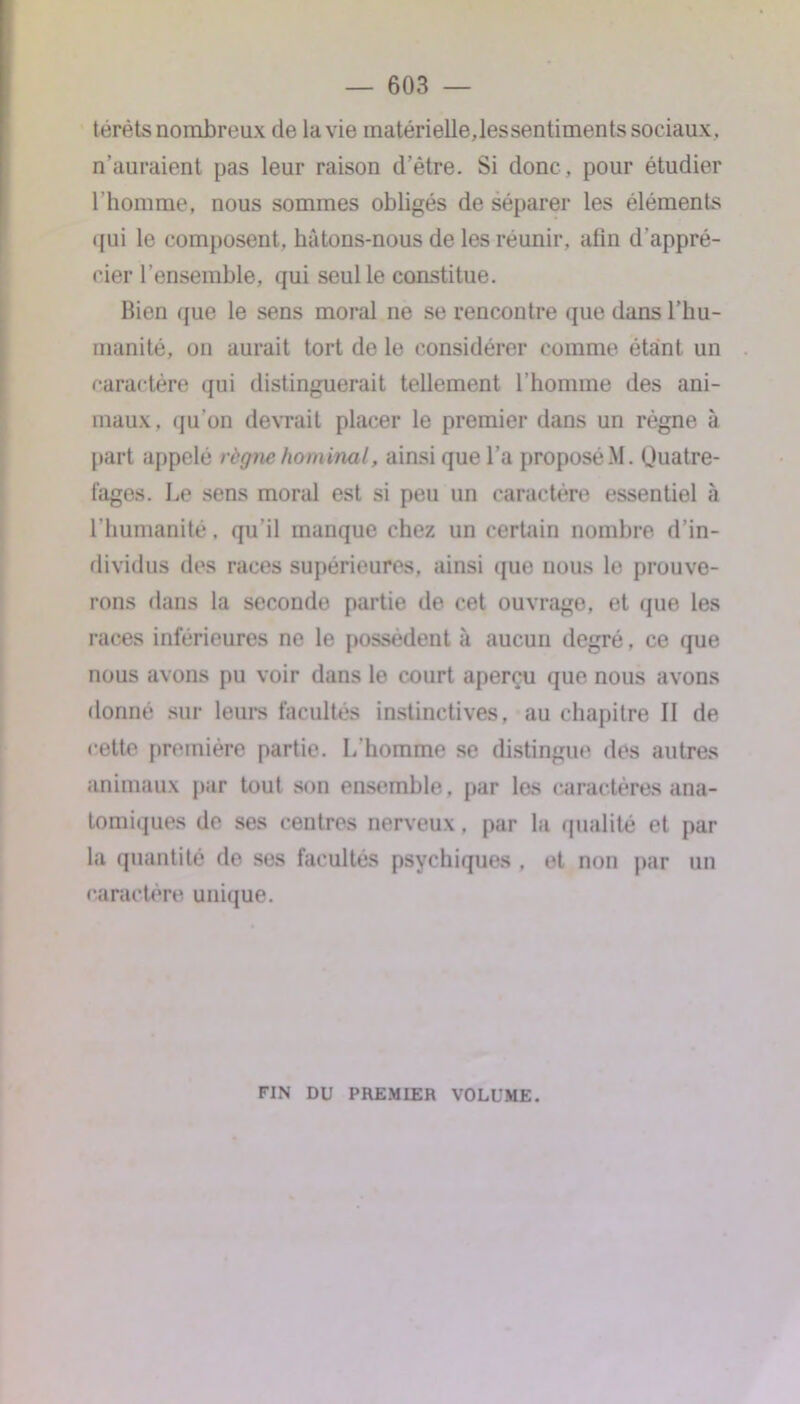 térètsnombreux de la vie matérielle,lessentiments sociaux, n’auraient pas leur raison d'être. Si donc, pour étudier l’homme, nous sommes obligés de séparer les éléments qui le composent, hàtons-nous de les réunir, afin d'appré- cier l’ensemble, qui seul le constitue. Bien que le sens moral ne se rencontre que dans l’hu- manité, on aurait tort de le considérer comme étant un caractère qui distinguerait tellement l’homme des ani- maux. «pi on devrait placer le premier dans un régne à part appelé règne hominal, ainsi que l’a proposé .M. (Juatre- fages. Le sens moral est si peu un caractère essentiel à l’humanité, qu’il manque chez un certain nombre d’in- dividus des races supérieures, ainsi que nous le prouve- rons dans la seconde partie de cet ouvrage, et que les races inférieures ne le possèdent à aucun degré, ce que nous avons pu voir dans le court aperçu que nous avons donné sur leurs facultés instinctives, au chapitre II de cette première partie. L’homme se distingue des autres animaux par tout son ensemble, par les caractères ana- tomiques de ses centres nerveux, par la qualité et par la quantité de ses facultés psychiques , et non par un caractère unique. FIN DU PREMIER VOLUME.