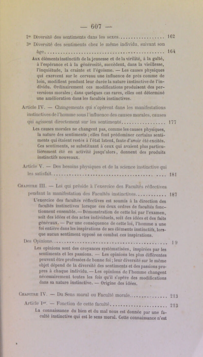 2° Diversité des sentiments dans les sexes 162 3° Diversité des sentiments chez le même individu, suivant son âge 164 Aux éléments instinctifs de la jeunesse et de la virilité, à la gaîté, à l’espérance et à la générosité, succèdent, dans la vieillesse, l’inquiétude, la crainte et l’égoïsme. — Les causes physiques qui exercent sur le cerveau une influence de près comme de loin, modifient pendant leur durée la nature instinctive de l’in- dividu. Ordinairement ces modifications produisent des per- versions morales ; dans quelques cas rares, elles ont déterminé une amélioration dans les facultés instinctives. Article IV. — Changements qui s’opèreut dans les manifestations instinctives de l'homme sous l'influence des causes morales, causes qui agissent directement sur les sentiments 177 Les causes morales ne changent pas, comme les causes physiques, la nature des sentiments ; elles font prédominer certains senti- ments qui étaient restés à l’état latent, faute d’avoir été excités. Ces sentiments, se substituant à ceux qui avaient plus particu- lièrement été en activité jusqu’alors, donnent des produits instinctifs nouveaux. Article V. — Des besoins physiques et de la science instinctive qui les satisfait 181 Chapitre III. — Loi qui préside il l'exercice des Facultés réflectives pendant la manifestation des Facultés instinctives 187 L’exercice des facultés réflectives est soumis à la direction des facultés instinctives lorsque ces deux ordres de facultés fonc- tionnent ensemble. — Démonstration de cette loi par l’examen, soit des idées et des actes individuels, soit des idées et des faits généraux. — Par une conséquence de cette loi, l’homme a une foi entière dans les inspirations de ses éléments instinctifs, lors- que aucun sentiment opposé ne combat ces inspirations. Des Opinions Les opinions sont des croyances systématisées, inspirées par les sentiments et les passions. — Les opinions les plus différentes peuvent être professées de bonne foi ; leur diversité sur le même objet dépend de la diversité des sentiments et des passions pro- pres à chaque individu. — Les opinions de l’homme changent nécessairement toutes les fois qu’il s’opère des modifications dans sa nature instinctive. — Origine des idées. C.hapitue 1 \ . — Du Sens moral ou Faculté morale Article I*r. — Fonction de cette faculté La connaissance du bien et du mal nous est donnée par une fa- culté instinctive qui est le sens moral. Cette connaissance n’est