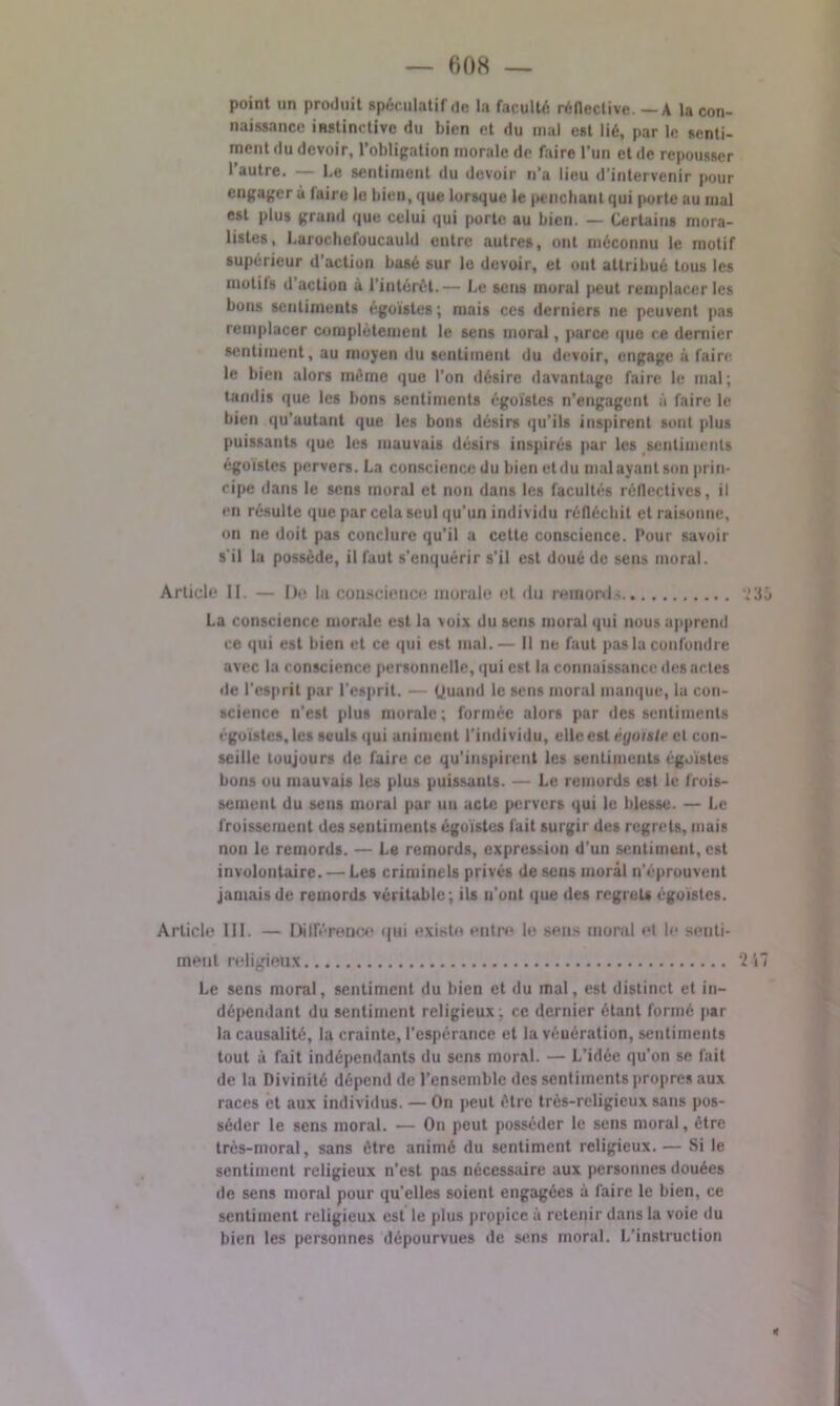 point un produit spéculatif de la faculté réflective. — A la con- naissance instinctive du bien et du mal est lié, par le senti- ment du devoir, l’obligation morale de faire l’un et de repousser 1 autre. — Le sentiment du devoir n’a lieu d'intervenir pour engager à faire lo bien, que lorsque le penchant qui porte au mal est plus grand que celui qui porte au bien. — Certains mora- listes, Larochefoucauld entre autres, ont méconnu le motif supérieur d’action basé sur le devoir, et ont attribué tous les motits d action à l’intérêt.— Le sens moral jteut remplacer les bons sentiments égoïstes ; mais ces derniers ne peuvent pas remplacer complètement le sens moral, parce que ce dernier sentiment, au moyen du sentiment du devoir, engage à faire le bien alors même que l’on désire davantage faire le mal; tandis que les bons sentiments égoïstes n’engagent à faire le bien qu’autant que les bons désirs qu’ils inspirent sont plus puissants que les mauvais désirs inspirés par les sentiments égoïstes pervers. La conscience du bien et du mal ayant son prin- cipe dans le sens moral et non dans les facultés réflectives, il en résulte que par cela seul qu’un individu réfléchit et raisonne, on ne doit pas conclure qu’il a cette conscience. Pour savoir s'il la possède, il faut s’enquérir s’il est doué de sens moral. Article II. — De In conscience morale et <lu reinonl-; MSé La conscience morale est la voix du sens moral qui nous apprend ce qui est bien et ce qui est mal.— Il ne faut pas la confondre avec la conscience personnelle, qui est la connaissance des actes de l'esprit par l’esprit. — Quand le sens moral manque, la con- science n'est plus morale; formée alors par des sentiments égoïstes, les seuls qui animent l'individu, elle est éyuisle et con- seille toujours de faire ce qu’inspirent les sentiments égoïstes bons ou mauvais les plus puissants. — Le remords est le frois- sement du sens moral par un acte pervers qui le blesse. — Le froissement des sentiments égoïstes fait surgir des regrets, mais non le remords. — Le remords, expression d’un sentiment, est involontaire. — Les criminels privés de sens moral n’éprouvent jamais de remords véritable; ils u'ont que des regrets égoïstes. Article III. — Différence qui existe entre le sens moral et le senti- ment religieux ‘217 Le sens moral, sentiment du bien et du mal, est distinct et in- dépendant du sentiment religieux; ce dernier étant formé par la causalité, la crainte, l’espérance et la vénération, sentiments tout à fait indépendants du sens moral. — L’idée qu’on se fait de la Divinité dépend de l’ensemble des sentiments propres aux races et aux individus. — On peut être très-religieux sans pos- séder le sens moral. — On peut posséder le sens moral, être très-moral, sans être animé du sentiment religieux. — Si le sentiment religieux n’est pas nécessaire aux personnes douées de sens moral pour qu’elles soient engagées à faire le bien, ce sentiment religieux est le plus propice à retenir dans la voie du bien les personnes dépourvues de sens moral. L’instruction *