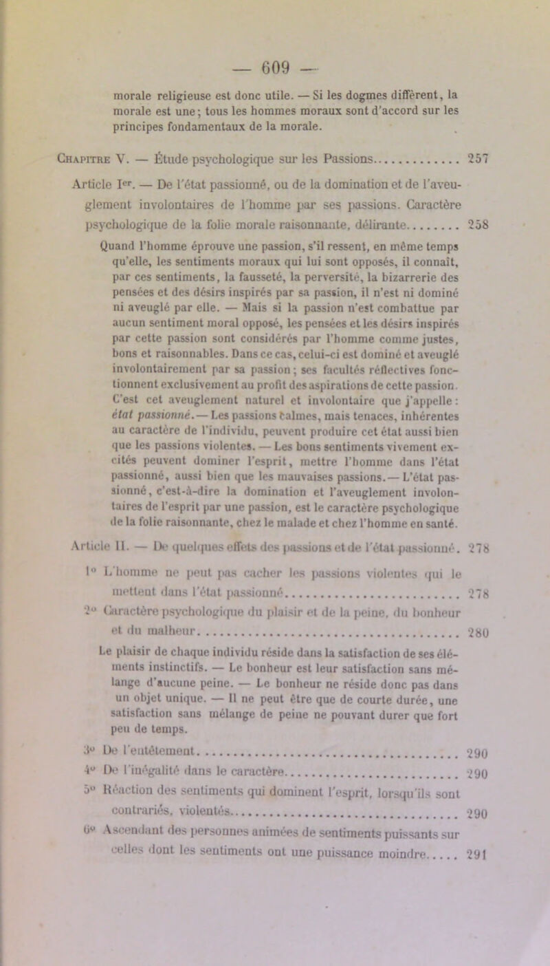 morale religieuse est donc utile. — Si les dogmes diffèrent, la morale est une ; tous les hommes moraux sont d’accord sur les principes fondamentaux de la morale. Chapitre V. — Étude psychologique sur les Passions 257 Article Ier. — De l'état passionné, ou de la domination et de l’aveu- glement involontaires de l’homme par ses passions. Caractère psychologique de la folie morale raisonnante, délirante 258 Quand l’homme éprouve une passion, s’il ressent, en même temps qu’elle, les sentiments moraux qui lui sont opposés, il connaît, par ces sentiments, la fausseté, la perversité, la bizarrerie des pensées et des désirs inspirés par sa passion, il n’est ni dominé ni aveuglé par elle. — Mais si la passion n’est combattue par aucun sentiment moral opposé, les pensées et les désirs inspirés par cette passion sont considérés par l’homme comme justes, bons et raisonnables. Dans ce cas, celui-ci est dominé et aveuglé involontairement par sa passion; ses facultés réflectives fonc- tionnent exclusivement au profit des aspirations de cette passion. C’est cet aveuglement naturel et involontaire que j’appelle : état passionné. — Les passions Calmes, mais tenaces, inhérentes au caractère de l’individu, peuvent produire cet état aussi bien que les passions violentes. — Les bons sentiments vivement ex- cités peuvent dominer l’esprit, mettre l’homme dans l’état passionné, aussi bien que les mauvaises passions.— L’état pas- sionné, c'est-à-dire la domination et l’aveuglement involon- taires de l’esprit par une passion, est le caractère psychologique de la folie raisonnante, chez le malade et chez l'homme en santé. Article 11. — De quelques effets des passions et de l'état passionné. 278 1° L’homme ne peut pas cacher les passions violentes qui le nietleut dans l'état passionné 27g 2U Caractère psychologique du plaisir et de la peine, du bonheur et du malheur 280 Le plaisir de chaque individu réside dans la satisfaction de ses élé- ments instinctifs. — Le bonheur est leur satisfaction sans mé- lange d’aucune peine. — Le bonheur ne réside donc pas dans un objet unique. — Il ne peut être que de courte durée, une satisfaction sans mélange de peine ne pouvant durer que fort peu de temps. 3U De l'entêtement 290 4U De l’inégalité dans lo caractère 290 5U Réaction des sentiments qui dominent l'esprit, lorsqu’ils sont contrariés, violentés 290 tiu Ascendant des personnes animées de sentiments puissants sur celles dont les sentiments ont une puissance moindre 291