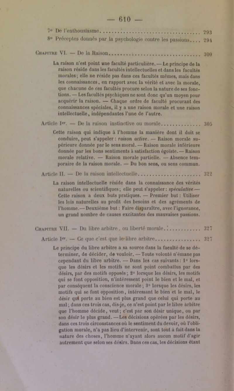 7° De l’enthousiasme ; 8° Préceptes donnés par la psychologie contre les passions. Chamtkk VI. — De la Raison La raison n’est point une faculté particulière. — Le principe de la raison réside dans les facultés intellectuelles et dans les facultés morales; elle ne réside pas dans ces facultés mômes, mais dans les connaissances, en rapport avec la vérité et avec la morale, que chacune de ces facultés procure selon la nature de ses fonc- tions. — Les facultés psychiques ne sont donc qu’un moyen pour acquérir la raison. — Chaque ordre de faculté procurant des connaissances spéciales, il y a une raison morale et une raison intellectuelle, indépendantes l’une de l’autre. Article Ier. — De la raison instinctive ou morale Cette raison qui indique à l’homme la manière dont il doit se conduire, peut s'appeler : raison active. — Raison morale su- périeure donnée parle sens moral. — Raison morale inférieure donnée par les bons sentiments à satisfaction égoïste.— Raison morale relative. — Raison morale partielle. — Absence tem- poraire de la raison morale. — Du bon sens, ou sens commun. Article II. — De la raison intellectuelle 322 La raison intellectuelle réside dans la connaissance des vérités naturelles ou scientifiques; elle peut s’appeler: spéculative — Cette raison a deux buts pratiques. — Premier but : Utiliser les lois naturelles au profit des besoins et des agréments de l’homme.— Deuxième but : Faire disparaître, avec l’ignorance, un grand nombre de causes excitantes des mauvaises passions. Chapitre VII. — Du libre arbitre . ou liberté morale. ! 327 Article Ier. — Ce que c’est que le-libre arbitre 327 Le principe du libre arbitre a sa source dans la faculté de se dé- terminer, de décider, de vouloir. — Toute volonté n'érnane pas cependant du libre arbitre. — Dans les cas suivants: 1° lors- que les désirs et les motifs ne sont point combattus par des désirs, par des motifs opposés; 2° lorsque les désirs, les motifs qui se font opposition, n’intéressent point le bien et le mal, et par conséquent la conscience morale; 3° lorsque les désirs, les motifs qui se font opposition, intéressant le bien et le mal, le désir qui porte au bien est plus grand que celui qui porte au mal ; dans ces trois cas, dis-je, ce n’est point par le libre arbitre que l’homme décide, veut; c’est par son désir unique, ou par son désir le plus grand. —Les décisions opérées par les désirs, dans ces trois circonstances où le sentiment du devoir, où l’obli- gation morale, n’a pas lieu d’intervenir, sont tout à fait dans la nature des choses, l'homme n’ayant alors aucun motif d'agir autrement que selon ses désirs. Dans ces cas, les décisions étant 293 294 3ÜÜ