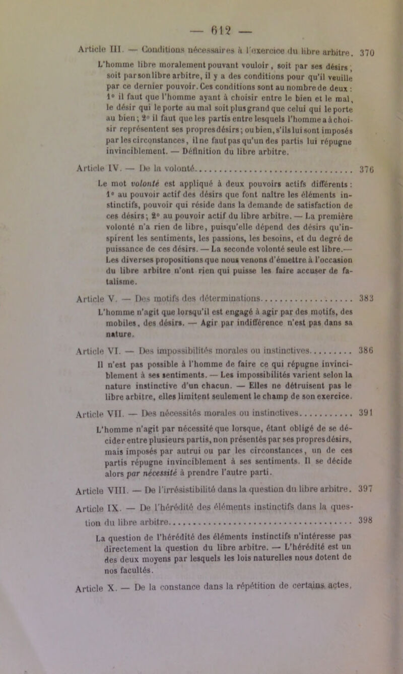 Article III — Conditions nécessaire» à l'exercice du libre arbitre. 370 L’homme libre moralement pouvant vouloir, soit par ses désirs soit parsonlibre arbitre, il y a des conditions pour qu’il veuille par ce dernier pouvoir. Ces conditions sont au nombre de deux : 1° il faut que l'homme ayant à choisir entre le bien et le mal, le désir qui le porte au mal soit plus grand que celui qui le porte au bien; 2° il faut que les partis entre lesquels l’homme a à choi- sir représentent ses propresdésirs; ou bien, s’ils lui sont imposés par les circonstances, il ne faut pas qu’un des partis lui répugne invinciblement. — Définition du libre arbitre. Article IV. — De lu volouté 37G Le mot volonté est appliqué à deux pouvoirs actifs différents : 1° au pouvoir actif des désirs que font naître les éléments in- stinctifs, pouvoir qui réside dans la demande de satisfaction de ces désirs; 2° au pouvoir actif du libre arbitre. — La première volonté n'a rien de libre, puisqu’elle dépend des désirs qu’in- spirent les sentiments, les passions, les besoins, et du degré de puissance de ces désirs. — La seconde volonté seule est libre.— Les diverses propositions que nous venons d'émettre à l’occasion du libre arbitre n’ont rien qui puisse les faire accuser de fa- talisme. Article V. — Des motif» des déterminations 383 L’homme n'agit que lorsqu’il est engagé à agir par des motifs, des mobiles, des désirs. — Agir par indifférence n'est pas dans sa nature. Article VI. — Des impossibilités morales ou instinctives 386 11 n’est pas possible à l’homme de faire ce qui répugne invinci- blement à ses sentiments. — Les impossibilités varient selon la nature instinctive d’un chacun. — Elles ne détruisent pas le libre arbitre, elles limitent seulement le champ de son exercice. Article VII — Des nécessités morales ou instinctives 391 L’homme n’agit par nécessité que lorsque, étant obligé de se dé- cider entre plusieurs partis, non présentés par ses propresdésirs, mais imposés par autrui ou par les circonstances, un de ces partis répugne invinciblement à ses sentiments. Il se décide alors par nécessité à prendre l'autre parti. Article VIII. — De l’irrésistibilité dans la question du libre arbitre. 397 Article IX. — De l’hérédité des éléments instinctifs dans la ques- tion du libre arbitre 398 La question de l’hérédité des éléments instinctifs n’intéresse pas directement la question du libre arbitre. — L’hérédité est un des deux moyens par lesquels les lois naturelles nous dotent de nos facultés. Article X. — De la constance dans la répétition de certains actes,